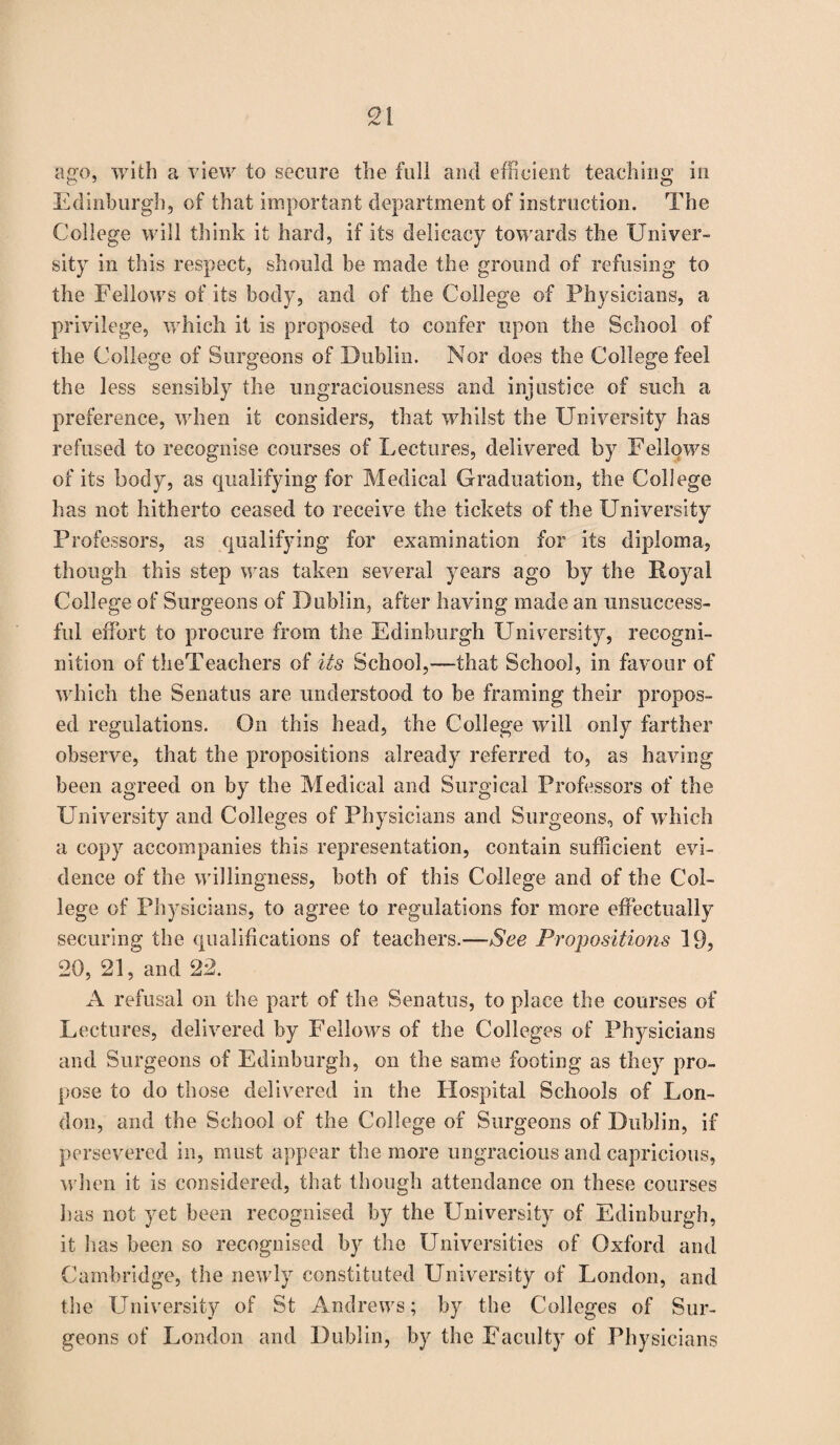 ago, with a view to secure the full and efficient teaching in Edinburgh, of that important department of instruction. The College will think it hard, if its delicacy towards the Univer¬ sity in this respect, should be made the ground of refusing to the Fellows of its body, and of the College of Physicians, a privilege, which it is proposed to confer upon the School of the College of Surgeons of Dublin. Nor does the College feel the less sensibly the ungraciousness and injustice of such a preference, when it considers, that whilst the University has refused to recognise courses of Lectures, delivered by Fellows of its body, as qualifying for Medical Graduation, the College has not hitherto ceased to receive the tickets of the University Professors, as qualifying for examination for its diploma, though this step was taken several years ago by the Royal College of Surgeons of Dublin, after having made an unsuccess¬ ful effort to procure from the Edinburgh University, recogni¬ tion of theTeachers of its School,—that School, in favour of which the Senatus are understood to be framing their propos¬ ed regulations. On this head, the College will only farther observe, that the propositions already referred to, as having been agreed on by the Medical and Surgical Professors of the University and Colleges of Physicians and Surgeons, of which a copy accompanies this representation, contain sufficient evi¬ dence of the willingness, both of this College and of the Col¬ lege of Physicians, to agree to regulations for more effectually securing the qualifications of teachers.—See Propositions 19, 20, 21, and 22. A refusal on the part of the Senatus, to place the courses of Lectures, delivered by Fellows of the Colleges of Physicians and Surgeons of Edinburgh, on the same footing as they pro¬ pose to do those delivered in the Hospital Schools of Lon¬ don, and the School of the College of Surgeons of Dublin, if persevered in, must appear the more ungracious and capricious, when it is considered, that though attendance on these courses has not yet been recognised by the University of Edinburgh, it has been so recognised by the Universities of Oxford and Cambridge, the newly constituted University of London, and the University of St Andrews; by the Colleges of Sur¬ geons of London and Dublin, by the Faculty of Physicians