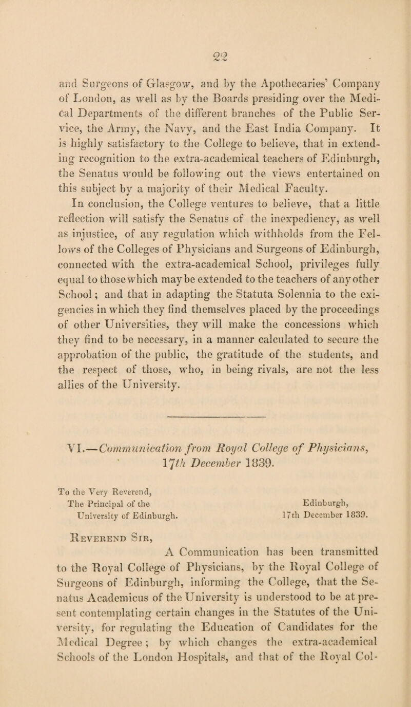 2;2 and Surgeons of Glasgow, and by the Apothecaries' Company of London, as well as by the Boards presiding over the Medi¬ cal Departments of the different branches of the Public Ser¬ vice, the Army, the Navy, and the East India Company. It is highly satisfactory to the College to believe, that in extend¬ ing recognition to the extra-academical teachers of Edinburgh, the Senatus would be following out the views entertained on this subject by a majority of their Medical Faculty. In conclusion, the College ventures to believe, that a little reflection will satisfy the Senatus of the inexpediency, as well as injustice, of any regulation which withholds from the Fel¬ lows of the Colleges of Physicians and Surgeons of Edinburgh, connected with the extra-academical School, privileges fully equal to those which maybe extended to the teachers of any other School; and that in adapting the Statuta Solennia to the exi¬ gencies in which they find themselves placed by the proceedings of other Universities, they will make the concessions which they find to be necessary, in a manner calculated to secure the approbation of the public, the gratitude of the students, and the respect of those, who, in being rivals, are not the less allies of the University. VI.—Communication from Royal College of Physicians, 17th December 1839. To the Very Reverend, The Principal of the Edinburgh, University of Edinburgh. 17th December 1839. Reverend Sir, A Communication has been transmitted to the Royal College of Physicians, by the Royal College of Surgeons of Edinburgh, informing the College, that the Se¬ natus Academicus of the University is understood to be at pre¬ sent contemplating certain changes in the Statutes of the Uni¬ versity, for regulating the Education of Candidates for the Medical Degree; by which changes the extra-academical Schools of the London Hospitals, and that of the Royal Col-