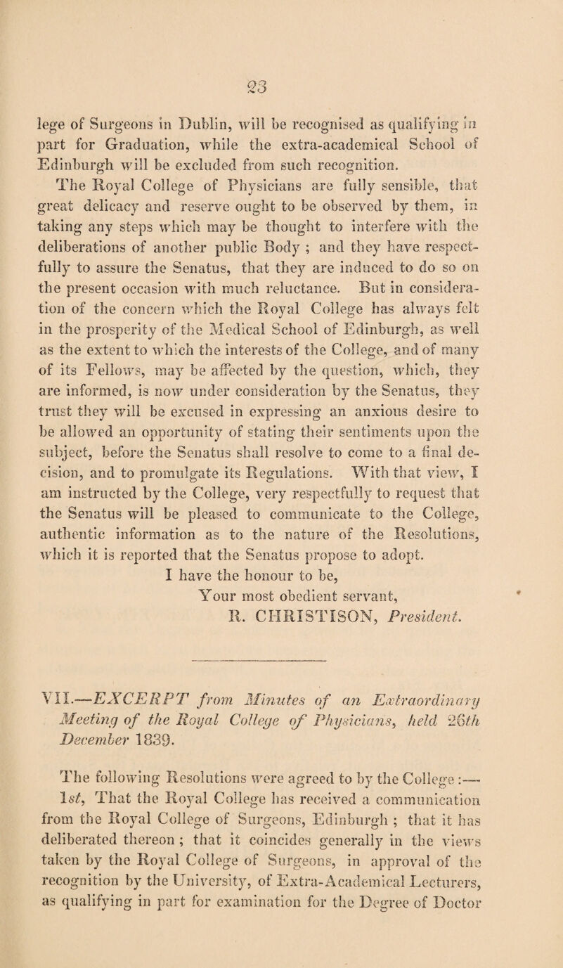 part for Graduation, while the extra-academical School of Edinburgh will be excluded from such recognition. The Royal College of Physicians are fully sensible, that great delicacy and reserve ought to be observed by them, in taking any steps which may be thought to interfere with the deliberations of another public Body ; and they have, respect¬ fully to assure the Senatus, that they are induced to do so on the present occasion with much reluctance. But in considera¬ tion of the concern which the Royal College has always felt in the prosperity of the Medical School of Edinburgh, as well as the extent to which the interests of the College, and of many of its Fellows, may be affected by the question, which, they are informed, is now under consideration by the Senatus, they trust they will be excused in expressing an anxious desire to be allowed an opportunity of stating their sentiments upon the subject, before the Senatus shall resolve to come to a final de¬ cision, and to promulgate its Regulations. With that view, I am instructed by the College, very respectfully to request that the Senatus will be pleased, to communicate to the College, authentic information as to the nature of the Resolutions, which it is reported that the Senatus propose to adopt. I have the honour to he, Your most obedient servant, R. CHRIST I SON, President. \ II.—EXCERPT from Minutes of an Extraordinary Meeting of the Royal College of Physicians, held 26th December 1839- The following Resolutions were agreed to by the College 1st, That the Royal College has received a communication from the Royal College of Surgeons, Edinburgh ; that it has deliberated thereon ; that it coincides generally in the views taken by the Royal College of Surgeons, in approval of the recognition by the University, of Extra-Academical Lecturers, as qualifying in part for examination for the Degree of Doctor