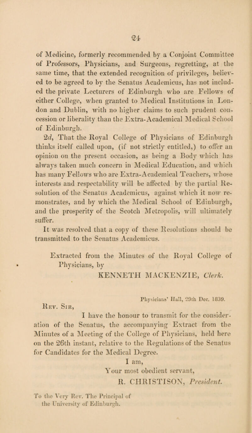 of Medicine, formerly recommended by a Conjoint Committee of Professors, Physicians, and Surgeons, regretting, at the same time, that the extended recognition of privileges, believ¬ ed to be agreed to by the Senatus Academicus, has not includ¬ ed the private Lecturers of Edinburgh who are Fellows of either College, when granted to Medical Institutions in Lon¬ don and Dublin, with no higher claims to such prudent con¬ cession or liberality than the Extra-Academical Medical School of Edinburgh. 2d, That the Royal College of Physicians of Edinburgh thinks itself called upon, (if not strictly entitled,) to offer an opinion on the present occasion, as being a Body which has always taken much concern in Medical Education, and which has many Fellows who are Extra-Academical Teachers, whose interests and respectability will be affected by the partial Re¬ solution of the Senatus Academicus, against which it now re¬ monstrates, and by which the Medical School of Edinburgh, and the prosperity of the Scotch Metropolis, will ultimately suffer. It was resolved that a copy of these Resolutions should be transmitted to the Senatus Academicus. Extracted from the Minutes of the Royal College of Physicians, by KENNETH MACKENZIE, Clerk. Physicians’ Hall, 29th Dec. 1839. Rev. Sir, I have the honour to transmit for the consider¬ ation of the Senatus, the accompanying Extract from the Minutes of a Meeting of the College of Physicians, held here on the 26th instant, relative to the Regulations of the Senatus for Candidates for the Medical Degree. I am, Your most obedient servant, R. CHRIST I SON, President. To the Very Rev. The Principal of the University of Edinburgh.