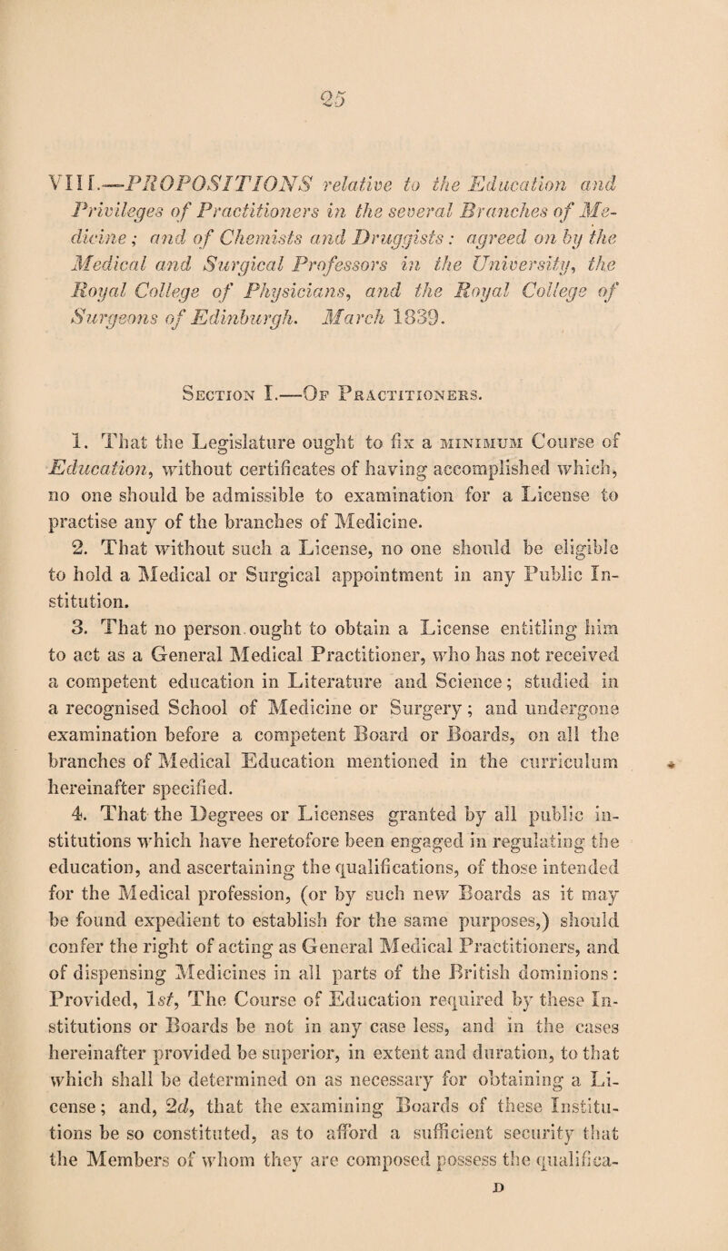 Privileges of Practitioners hi the several Branches of Me- divine; and of Chemists and Druggists: agreed on by the Medical and Surgical Professors in the University, the Royal College of Physicians, and the Royal College of Surgeons of Edinburgh. March 1839. Section I.—-Of Practitioners. 1. That the Legislature ought to fix a minimum Course of Education, without certificates of having accomplished which, bo one should be admissible to examination for a License to practise any of the branches of Medicine. 2. That without such a License, no one should be eligible to hold a Medical or Surgical appointment in any Public In¬ stitution. 3. That no person ought to obtain a License entitling him to act as a General Medical Practitioner, who has not received a competent education in Literature and Science; studied in a recognised School of Medicine or Surgery; and undergone examination before a competent Board or Boards, on all the branches of Medical Education mentioned in the curriculum hereinafter specified. 4. That the Degrees or Licenses granted by all public in¬ stitutions which have heretofore been engaged in regulating the education, and ascertaining the qualifications, of those intended for the Medical profession, (or by such new Boards as it may be found expedient to establish for the same purposes,) should confer the right of acting as General Medical Practitioners, and of dispensing Medicines in all parts of the British dominions: Provided, 1st, The Course of Education required by these In¬ stitutions or Boards be not in any case less, and in the cases hereinafter provided be superior, in extent and duration, to that which shall be determined on as necessary for obtaining a Li¬ cense ; and, 2d, that the examining Boards of these Institu¬ tions be so constituted, as to afford a sufficient security that the Members of whom they are composed possess the qualifica- D