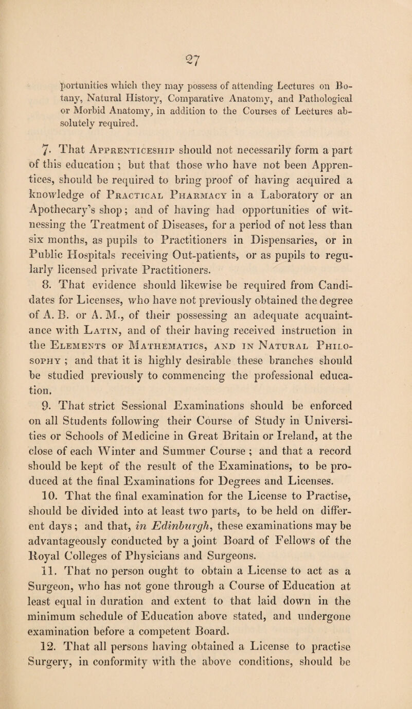 <27 portunities which they may possess of attending Lectures on Bo¬ tany, Natural History, Comparative Anatomy, and Pathological or Morbid Anatomy, in addition to the Courses of Lectures ab¬ solutely required. 7- That Apprenticeship should not necessarily form a part of this education ; but that those who have not been Appren¬ tices, should be required to bring proof of having acquired a knowledge of Practical Pharmacy in a Laboratory or an Apothecary’s shop; and of having had opportunities of wit¬ nessing the Treatment of Diseases, for a period of not less than six months, as pupils to Practitioners in Dispensaries, or in Public Hospitals receiving Out-patients, or as pupils to regu¬ larly licensed private Practitioners. 8. That evidence should likewise be required from Candi¬ dates for Licenses, who have not previously obtained the degree of A. B. or A. M., of their possessing an adequate acquaint¬ ance with Latin, and of their having received instruction in the Elements of Mathematics, and in Natural Philo¬ sophy ; and that it is highly desirable these branches should be studied previously to commencing the professional educa¬ tion. 9. That strict Sessional Examinations should be enforced on all Students following their Course of Study in Universi¬ ties or Schools of Medicine in Great Britain or Ireland, at the close of each Winter and Summer Course ; and that a record should be kept of the result of the Examinations, to be pro¬ duced at the final Examinations for Degrees and Licenses. 10. That the final examination for the License to Practise, should be divided into at least two parts, to be held on differ¬ ent days ; and that, in Edinburgh, these examinations may be advantageously conducted by a joint Board of Fellows of the lioyal Colleges of Physicians and Surgeons. 11. That no person ought to obtain a Incense to act as a Surgeon, who has not gone through a Course of Education at least equal in duration and extent to that laid down in the minimum schedule of Education above stated, and undergone examination before a competent Board. 12. That all persons having obtained a License to practise Surgery, in conformity with the above conditions, should be