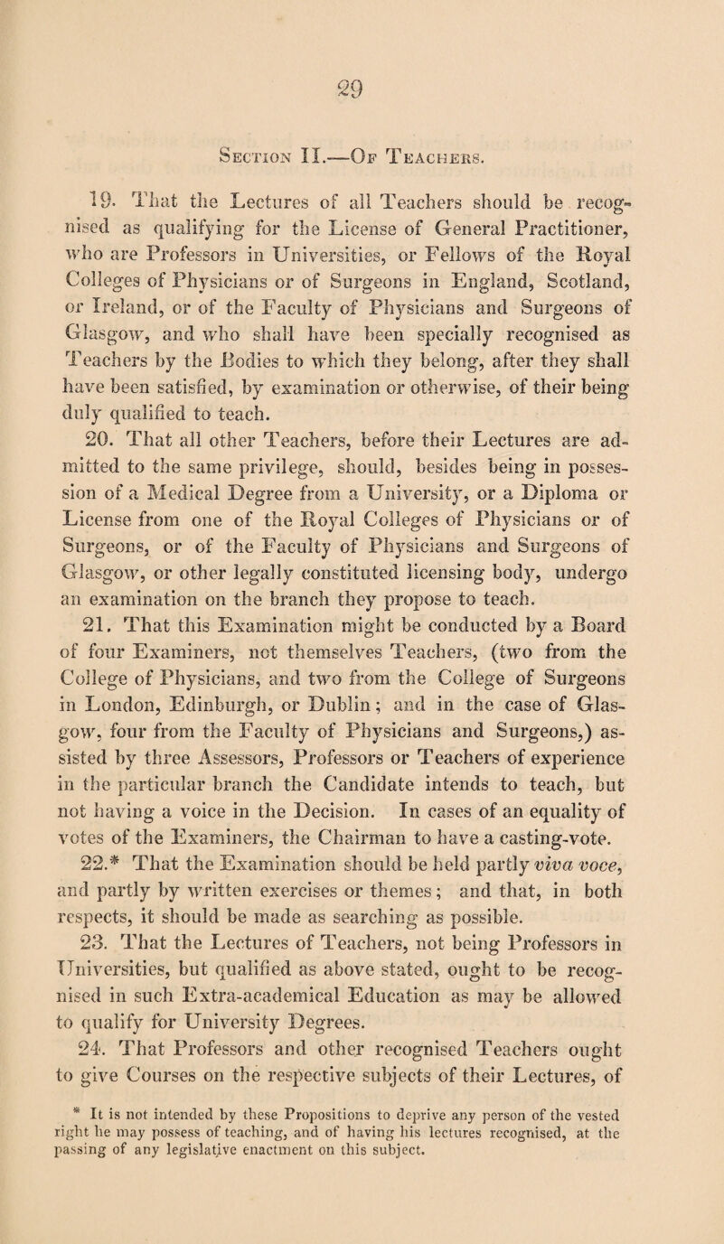 Section 11.-—Of Teachers. 19- That the Lectures of all Teachers should be recog¬ nised as qualifying for the License of General Practitioner, who are Professors in Universities, or Fellows of the Royal Colleges of Physicians or of Surgeons in England, Scotland, or Ireland, or of the Faculty of Physicians and Surgeons of Glasgow, and who shall have been specially recognised as Teachers by the Bodies to which they belong, after they shall have been satisfied, by examination or otherwise, of their being duly qualified to teach. 20. That all other Teachers, before their Lectures are ad- mitted to the same privilege, should, besides being in posses¬ sion of a Medical Degree from a University, or a Diploma or License from one of the Royal Colleges of Physicians or of Surgeons, or of the Faculty of Physicians and Surgeons of Glasgow, or other legally constituted licensing body, undergo an examination on the branch they propose to teach. 21. That this Examination might be conducted by a Board of four Examiners, not themselves Teachers, (two from the College of Physicians, and two from the College of Surgeons in London, Edinburgh, or Dublin; and in the case of Glas¬ gow, four from the Faculty of Physicians and Surgeons,) as¬ sisted by three Assessors, Professors or Teachers of experience in the particular branch the Candidate intends to teach, but not having a voice in the Decision. In cases of an equality of votes of the Examiners, the Chairman to have a casting-vote. 22. * That the Examination should be held partly viva voce, and partly by written exercises or themes; and that, in both respects, it should be made as searching as possible. 23. That the Lectures of Teachers, not being Professors in Universities, but qualified as above stated, ought to be recog¬ nised in such Extra-academical Education as may be allowed to qualify for University Degrees. 24. That Professors and other recognised Teachers ought to give Courses on the respective subjects of their Lectures, of * It is not intended by these Propositions to deprive any person of the vested right he may possess of teaching, and of having his lectures recognised, at the passing of any legislative enactment on this subject.