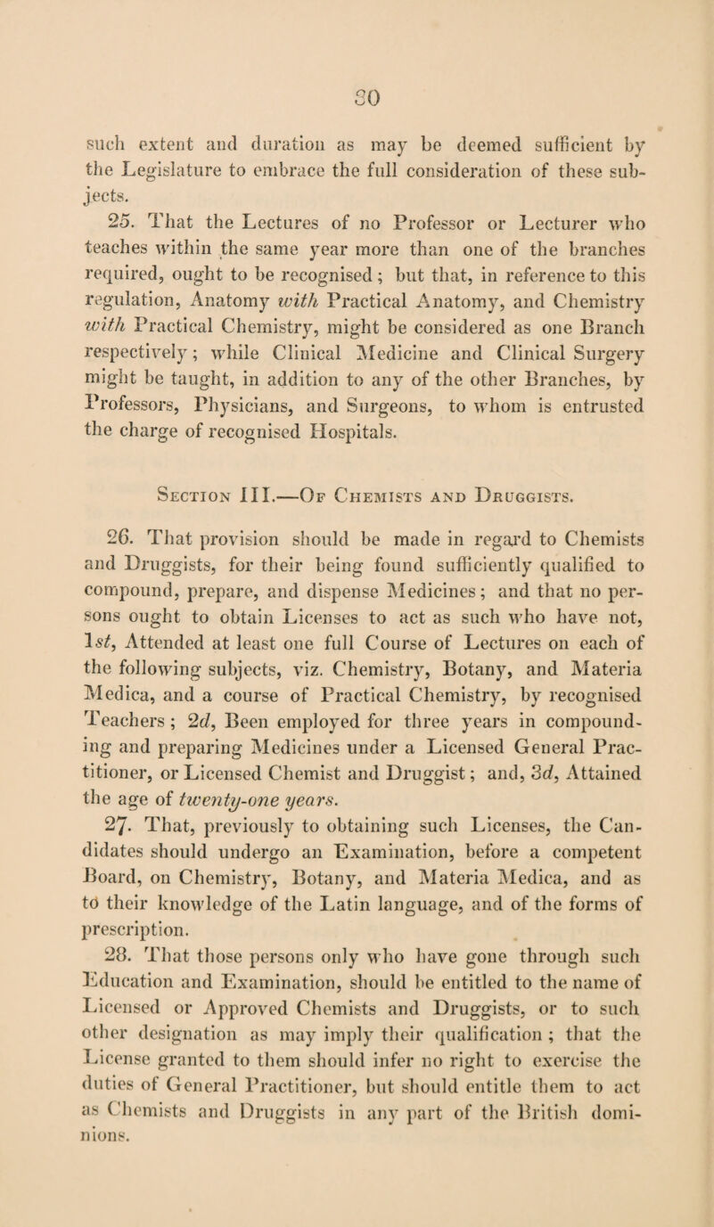 80 such extent and duration as may be deemed sufficient by the Legislature to embrace the full consideration of these sub¬ jects. 25. That the Lectures of no Professor or Lecturer who teaches within the same year more than one of the branches required, ought to be recognised; but that, in reference to this regulation, Anatomy with Practical Anatomy, and Chemistry with Practical Chemistry, might be considered as one Branch respectively; while Clinical Medicine and Clinical Surgery might be taught, in addition to any of the other Branches, by Professors, Physicians, and Surgeons, to whom is entrusted the charge of recognised Hospitals. Section III.—Of Chemists and Druggists. 26. That provision should be made in regard to Chemists and Druggists, for their being found sufficiently qualified to compound, prepare, and dispense Medicines; and that no per¬ sons ought to obtain Licenses to act as such who have not, Is/, Attended at least one full Course of Lectures on each of the following subjects, viz. Chemistry, Botany, and Materia Medica, and a course of Practical Chemistry, by recognised Teachers ; 2d, Been employed for three years in compound¬ ing and preparing Medicines under a Licensed General Prac¬ titioner, or Licensed Chemist and Druggist; and, 3d, Attained the age of twenty-one years. 27. That, previously to obtaining such Licenses, the Can¬ didates should undergo an Examination, before a competent Board, on Chemistry, Botany, and Materia Medica, and as to their knowledge of the Latin language, and of the forms of prescription. 28. That those persons only who have gone through such Education and Examination, should be entitled to the name of Licensed or Approved Chemists and Druggists, or to such other designation as may imply their qualification ; that the License granted to them should infer no right to exercise the duties ot General Practitioner, but should entitle them to act as Chemists and Druggists in any part of the British domi¬ nions.