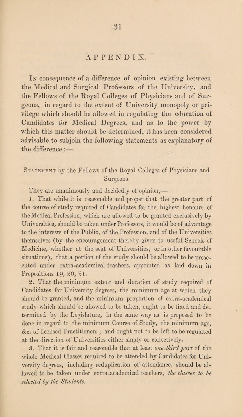 A P P E N D I X. In consequence of a difference of opinion existing between the Medical and Surgical Professors of the University, and the Fellows of the Royal Colleges of Physicians and of Sur¬ geons, in regard to the extent of University monopoly or pri¬ vilege which should be allowed in regulating the education of Candidates for Medical Degrees, and as to the power by which this matter should be determined, it has been considered advisable to subjoin the following statements as explanatory of the difference Statement by the Fellows of the Royal Colleges of Physicians and Surgeons. They are unanimously and decidedly of opinion,— 1. That while it is reasonable and proper that the greater part of the course of study required of Candidates for the highest honours of the Medical Profession, which are allowed to he granted exclusively by Universities, should be taken under Professors, it would he of advantage to the interests of the Public, of the Profession, and of the Universities themselves (by the encouragement thereby given to useful Schools of Medicine, wdiether at the seat of Universities, or in other favourable situations), that a portion of the study should be allowed to he prose¬ cuted under extra-academical teachers, appointed as laid down in Propositions 19, 20, 21. 2. That the minimum extent and duration of study required of Candidates for Universit}^ degrees, the minimum age at which they should be granted, and the minimum proportion of extra-academical study which should he allowed to be taken, ought to be fixed and de¬ termined by the Legislature, in the same way as is proposed to he done in regard to the minimum Course of Study, the minimum age, &c. of licensed Practitioners; and ought not to be left to be regulated at the direction of Universities either singly or collectively. 3. That it is fair and reasonable that at least one-thirdpart of the whole Medical Classes required to he attended by Candidates for Uni¬ versity degrees, including reduplication of attendance, should be al¬ lowed to he taken under extra-academical teachers, the classes to he selected by the Students.