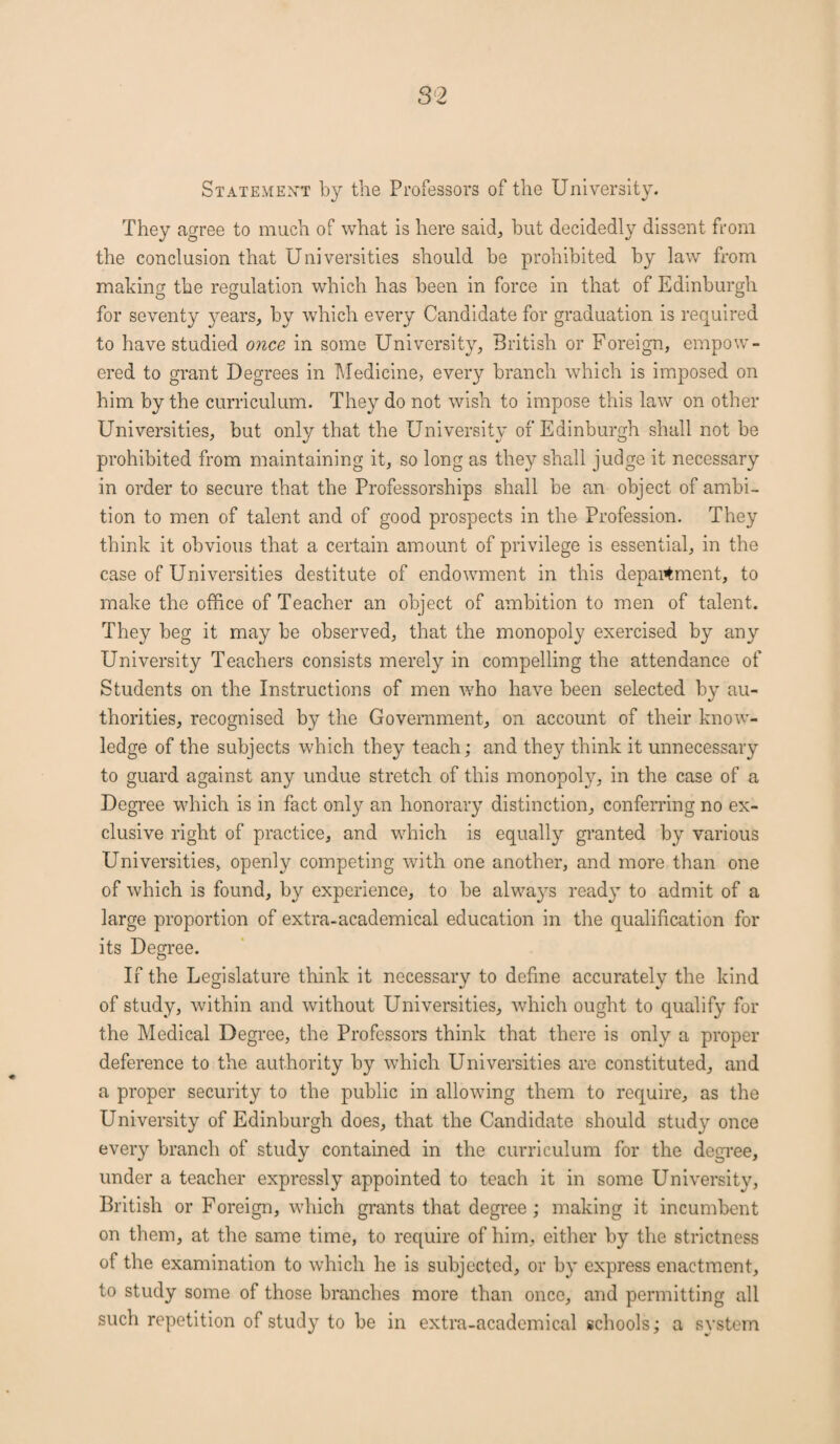 Statement by the Professors of the University. They agree to much of what is here said, but decidedly dissent from the conclusion that Universities should be prohibited by law from making the regulation which has been in force in that of Edinburgh for seventy years, by which every Candidate for graduation is required to have studied once in some University, British or Foreign, empow¬ ered to grant Degrees in Medicine, every branch which is imposed on him by the curriculum. They do not wish to impose this law on other Universities, but only that the University of Edinburgh shall not be prohibited from maintaining it, so long as they shall judge it necessary in order to secure that the Professorships shall be an object of ambi¬ tion to men of talent and of good prospects in the Profession. They think it obvious that a certain amount of privilege is essential, in the case of Universities destitute of endowment in this department, to make the office of Teacher an object of ambition to men of talent. They beg it may be observed, that the monopoly exercised by any University Teachers consists merely in compelling the attendance of Students on the Instructions of men who have been selected by au¬ thorities, recognised by the Government, on account of their know¬ ledge of the subjects which they teach; and they think it unnecessary to guard against any undue stretch of this monopoly, in the case of a Degree which is in fact only an honorary distinction, conferring no ex¬ clusive right of practice, and which is equally granted by various Universities, openly competing with one another, and more than one of which is found, by experience, to be always ready to admit of a large proportion of extra-academical education in the qualification for its Degree. If the Legislature think it necessary to define accurately the kind of study, within and without Universities, which ought to qualify for the Medical Degree, the Professors think that there is only a proper deference to the authority by which Universities are constituted, and a proper security to the public in allowing them to require, as the University of Edinburgh does, that the Candidate should study once every branch of study contained in the curriculum for the degree, under a teacher expressly appointed to teach it in some University, British or Foreign, which grants that degree; making it incumbent on them, at the same time, to require of him, either by the strictness of the examination to which he is subjected, or by express enactment, to study some of those branches more than once, and permitting all such repetition of study to be in extra-academical schools; a system