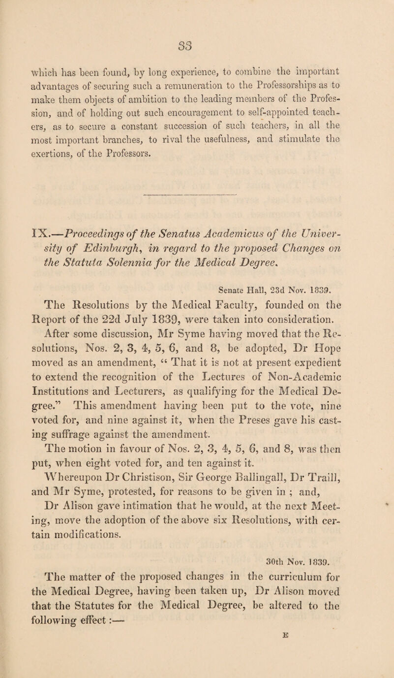 S3 which has been found, by long experience, to combine the important advantages of securing such a remuneration to the Professorships as to make them objects of ambition to the leading members of the Profes¬ sion, and of holding out such encouragement to self-appointed teach¬ ers, as to secure a constant succession of such teachers, in all the most important branches, to rival the usefulness, and stimulate the exertions, of the Professors. IX.—Proceedings of the Senatus Academicus of the Univer¬ sity of Edinburgh, in regard to the proposed Changes on the Statuta Solennia for the Medical Degree. Senate Hall, 23d Nov. 1839. The Resolutions by the Medical Faculty, founded on the Report of the 22d July 1839? were taken into consideration. After some discussion, Mr Syme having moved that the Re¬ solutions, Nos. 2, 3, 4, 5, 6, and 8, be adopted. Dr Hope moved as an amendment, “ That it is not at present expedient to extend the recognition of the Lectures of Non-Academic Institutions and Lecturers, as qualifying for the Medical De¬ greed’ This amendment having been put to the vote, nine voted for, and nine against it, when the Preses gave his cast¬ ing suffrage against the amendment. The motion in favour of Nos. 2, 3, 4, 5, 6, and 8, was then put, when eight voted for, and ten against it. Wh ereupon Dr Christison, Sir George Ballingall, Dr Traill, and Mr Syme, protested, for reasons to be given in ; and, Dr Alison gave intimation that he would, at the next Meet¬ ing, move the adoption of the above six Resolutions, with cer¬ tain modifications. 30th Nov. 1833. The matter of the proposed changes in the curriculum for the Medical Degree, having been taken up, Dr Alison moved that the Statutes for the Medical Degree, be altered to the following effect:—* E