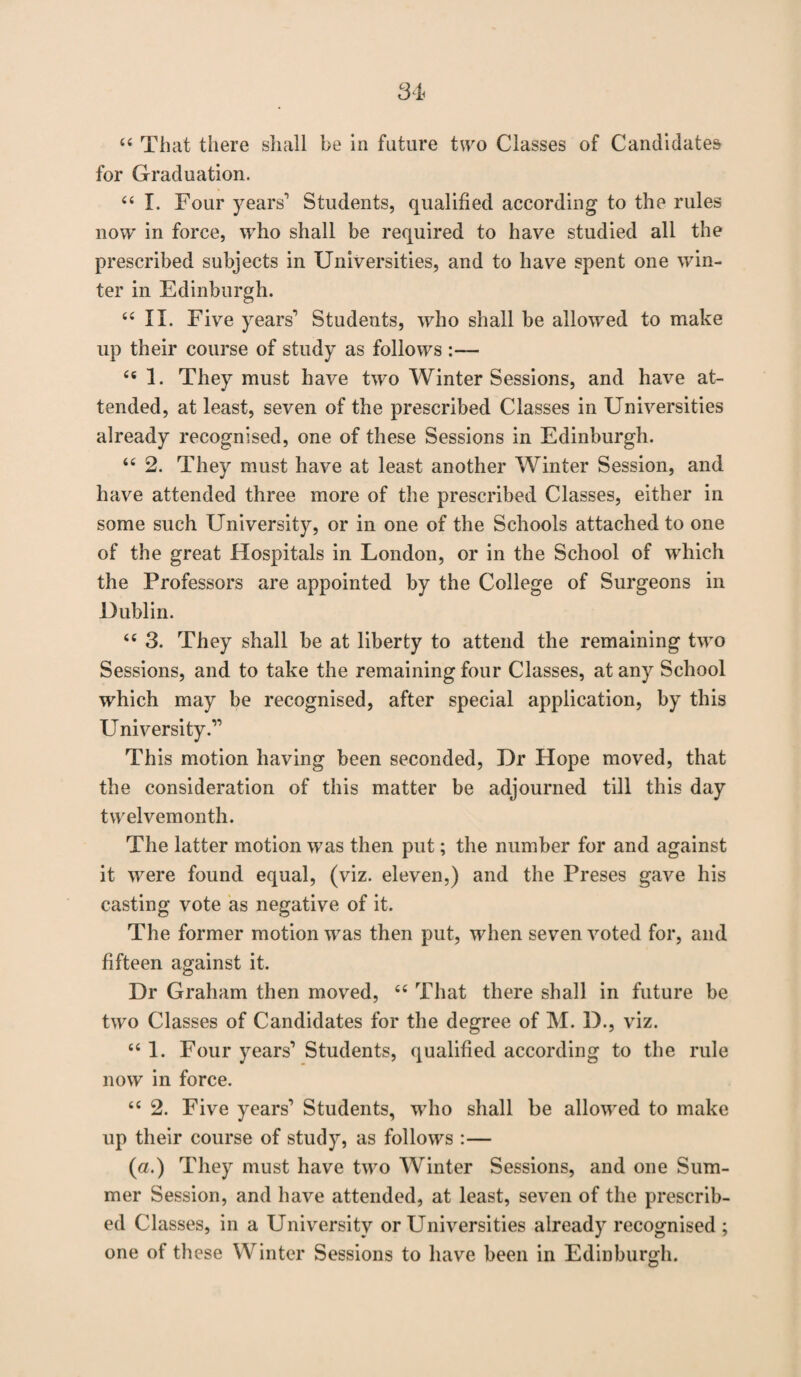 44 That there shall be in future two Classes of Candidates for Graduation. 44 I. Four years1 Students, qualified according to the rules now in force, who shall be required to have studied all the prescribed subjects in Universities, and to have spent one win¬ ter in Edinburgh. 44 II. Five years1 Students, who shall be allowed to make up their course of study as follows :— 44 1. They must have two Winter Sessions, and have at¬ tended, at least, seven of the prescribed Classes in Universities already recognised, one of these Sessions in Edinburgh. 44 2. They must have at least another Winter Session, and have attended three more of the prescribed Classes, either in some such University, or in one of the Schools attached to one of the great Hospitals in London, or in the School of which the Professors are appointed by the College of Surgeons in Dublin. 44 3. They shall be at liberty to attend the remaining two Sessions, and to take the remaining four Classes, at any School which may be recognised, after special application, by this E^niversity.11 This motion having been seconded, Dr Hope moved, that the consideration of this matter be adjourned till this day twelvemonth. The latter motion was then put; the number for and against it were found equal, (viz. eleven,) and the Preses gave his casting vote as negative of it. The former motion was then put, when seven voted for, and fifteen against it. Dr Graham then moved, 44 That there shall in future be two Classes of Candidates for the degree of M. D., viz. 441. Four years1 Students, qualified according to the rule now in force. 44 2. Five years1 Students, who shall be allowed to make up their course of study, as follows :— (a.) They must have two Winter Sessions, and one Sum¬ mer Session, and have attended, at least, seven of the prescrib¬ ed Classes, in a University or Universities already recognised ; one of these Winter Sessions to have been in Edinburgh.