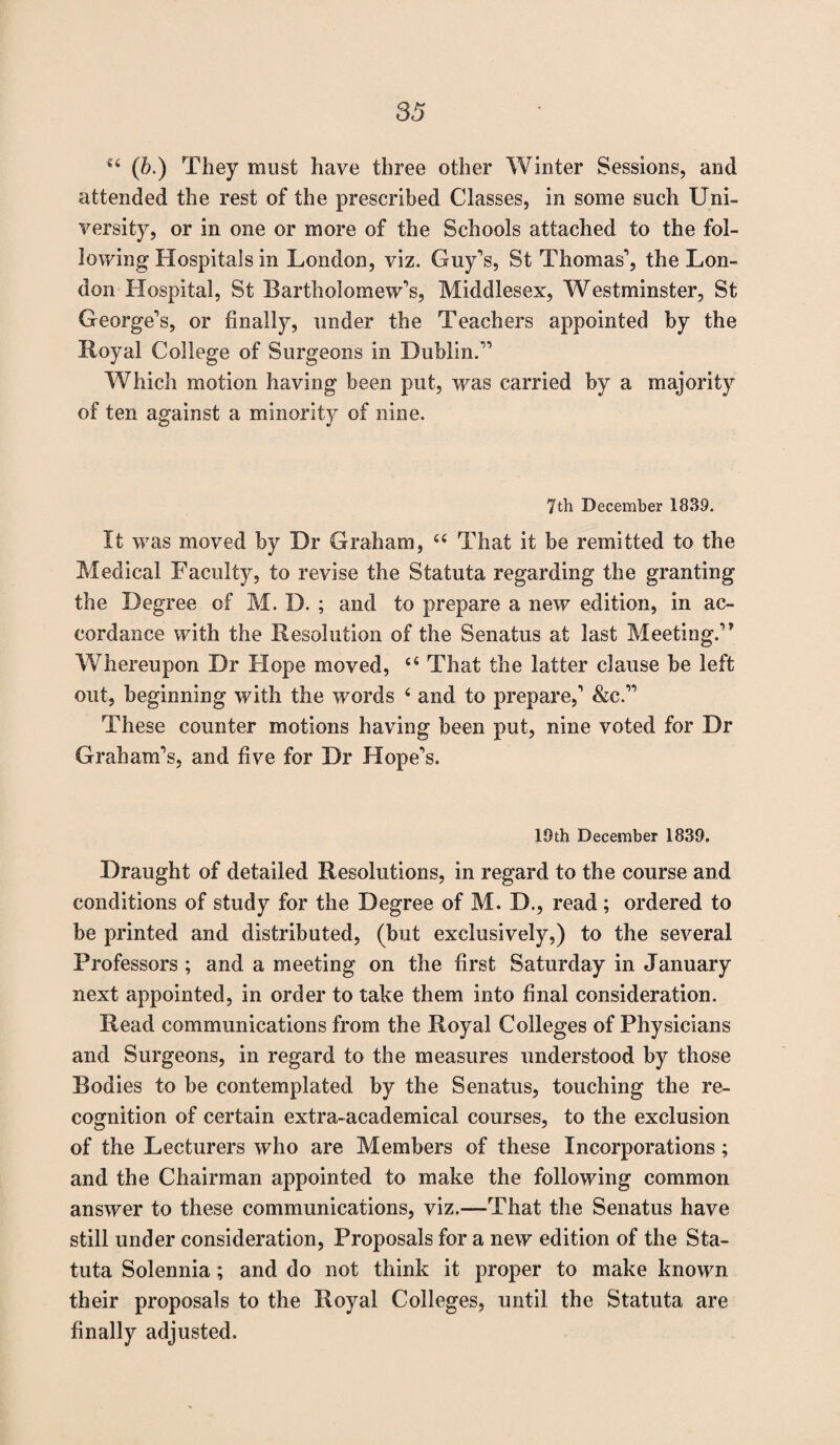 u (b.) They must have three other Winter Sessions, and attended the rest of the prescribed Classes, in some such Uni¬ versity, or in one or more of the Schools attached to the fol¬ lowing Hospitals in London, viz. Guy's, St Thomas', the Lon¬ don Hospital, St Bartholomew's, Middlesex, Westminster, St George's, or finally, under the Teachers appointed by the Royal College of Surgeons in Dublin. Which motion having been put, was carried by a majority of ten against a minority of nine. 7th December 1839. It was moved by Dr Graham, u That it be remitted to the Medical Faculty, to revise the Statuta regarding the granting the Degree of M. D. ; and to prepare a new edition, in ac¬ cordance with the Resolution of the Senatus at last Meeting.'* Whereupon Dr Hope moved, 44 That the latter clause be left out, beginning with the words 4 and to prepare,' &c.” These counter motions having been put, nine voted for Dr Graham's, and five for Dr Hope's. 19th December 1839. Draught of detailed Resolutions, in regard to the course and conditions of study for the Degree of M. D., read; ordered to be printed and distributed, (but exclusively,) to the several Professors ; and a meeting on the first Saturday in January next appointed, in order to take them into final consideration. Read communications from the Royal Colleges of Physicians and Surgeons, in regard to the measures understood by those Bodies to be contemplated by the Senatus, touching the re¬ cognition of certain extra-academical courses, to the exclusion of the Lecturers who are Members of these Incorporations ; and the Chairman appointed to make the following common answer to these communications, viz.—That the Senatus have still under consideration, Proposals for a new edition of the Sta¬ tuta Solennia; and do not think it proper to make known their proposals to the Royal Colleges, until the Statuta are finally adjusted.