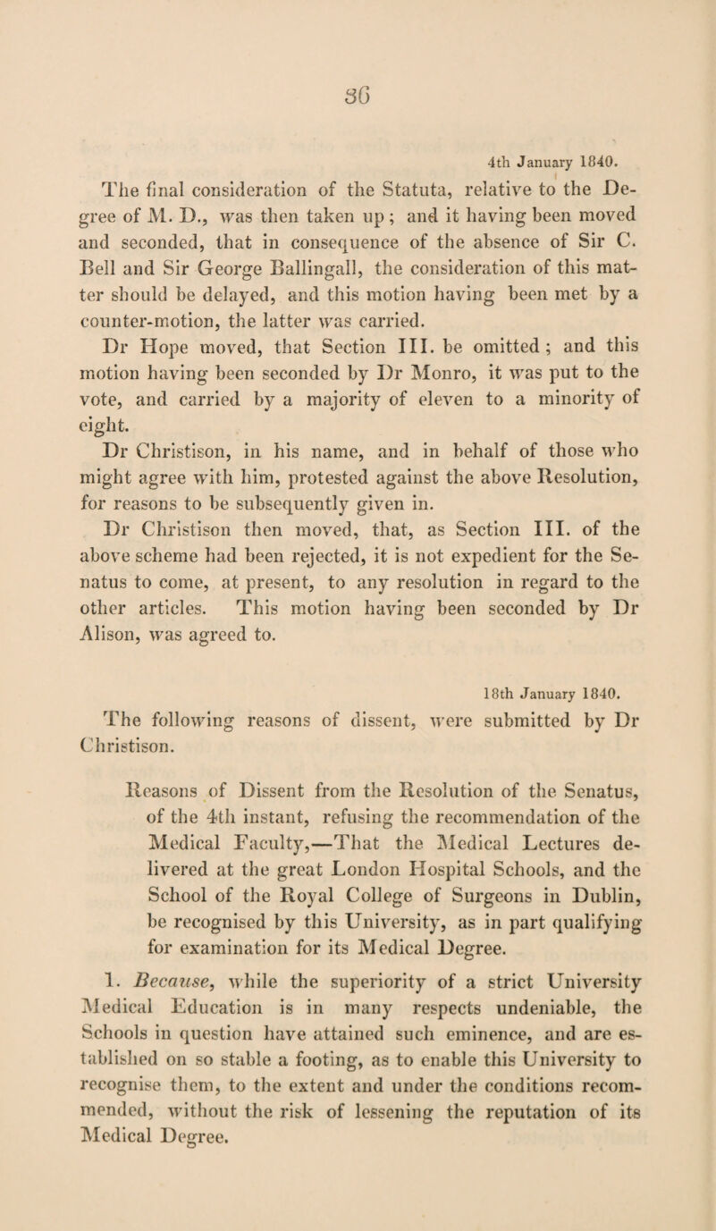 4th January 1840. The final consideration of the Statuta, relative to the De¬ gree of M. D., was then taken up; and it having been moved and seconded, that in consequence of the absence of Sir C. Bell and Sir George Ballingall, the consideration of this mat¬ ter should be delayed, and this motion having been met by a counter-motion, the latter was carried. Dr Hope moved, that Section III. be omitted; and this motion having been seconded by Dr Monro, it was put to the vote, and carried by a majority of eleven to a minority of eight. Dr Christison, in his name, and in behalf of those who might agree with him, protested against the above Resolution, for reasons to be subsequently given in. Dr Christison then moved, that, as Section III. of the above scheme had been rejected, it is not expedient for the Se- natus to come, at present, to any resolution in regard to the other articles. This motion having been seconded by Dr Alison, was agreed to. 18th January 1840. The following reasons of dissent, were submitted by Dr Christison. Reasons of Dissent from the Resolution of the Senatus, of the 4th instant, refusing the recommendation of the Medical Faculty,—That the Medical Lectures de¬ livered at the great London Hospital Schools, and the School of the Royal College of Surgeons in Dublin, be recognised by this University, as in part qualifying for examination for its Medical Degree. 1. Because, while the superiority of a strict University Medical Education is in many respects undeniable, the Schools in question have attained such eminence, and are es¬ tablished on so stable a footing, as to enable this University to recognise them, to the extent and under the conditions recom¬ mended, without the risk of lessening the reputation of its Medical Degree.