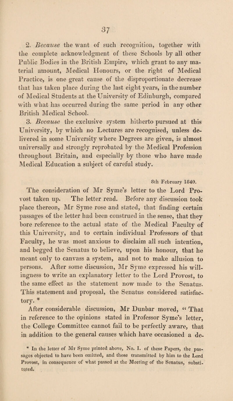 2. Because the want of such recognition, together with the complete acknowledgment of these Schools by all other Public Bodies in the British Empire, which grant to any ma¬ terial amount, Medical Honours, or the right of Medical Practice, is one great cause of the disproportionate decrease that has taken place during the last eight years, in the number of Medical Students at the University of Edinburgh, compared with what has occurred during the same period in any other British Medical School. 3. Because the exclusive system hitherto pursued at this University, by which no Lectures are recognised, unless de¬ livered in some University where Degrees are given, is almost universally and strongly reprobated by the Medical Profession throughout Britain, and especially by those who have made Medical Education a subject of careful study. 8th February 1840. The consideration of Mr Syme’s letter to the Lord Pro¬ vost taken up. The letter read. Before any discussion took place thereon, Mr Syme rose and stated, that finding certain passages of the letter had been construed in the sense, that they bore reference to the actual state of the Medical Faculty of this University, and to certain individual Professors of that Faculty, he was most anxious to disclaim all such intention, and begged the Senatus to believe, upon his honour, that he meant only to canvass a system, and not to make allusion to persons. After some discussion, Mr Syme expressed his will¬ ingness to write an explanatory letter to the Lord Provost, to the same effect as the statement now made to the Senatus. This statement and proposal, the Senatus considered satisfac¬ tory. * After considerable discussion, Mr Dunbar moved, “ That in reference to the opinions stated in Professor Syme’s letter, the College Committee cannot fail to be perfectly aware, that in addition to the general causes which have occasioned a de- * In the letter of Mr Syme printed above, No. I. of these Papers, the pas¬ sages objected to have been omitted, and those transmitted by him to the Lord Provost, in consequence of what passed at the Meeting of the Senatus, substi¬ tuted.