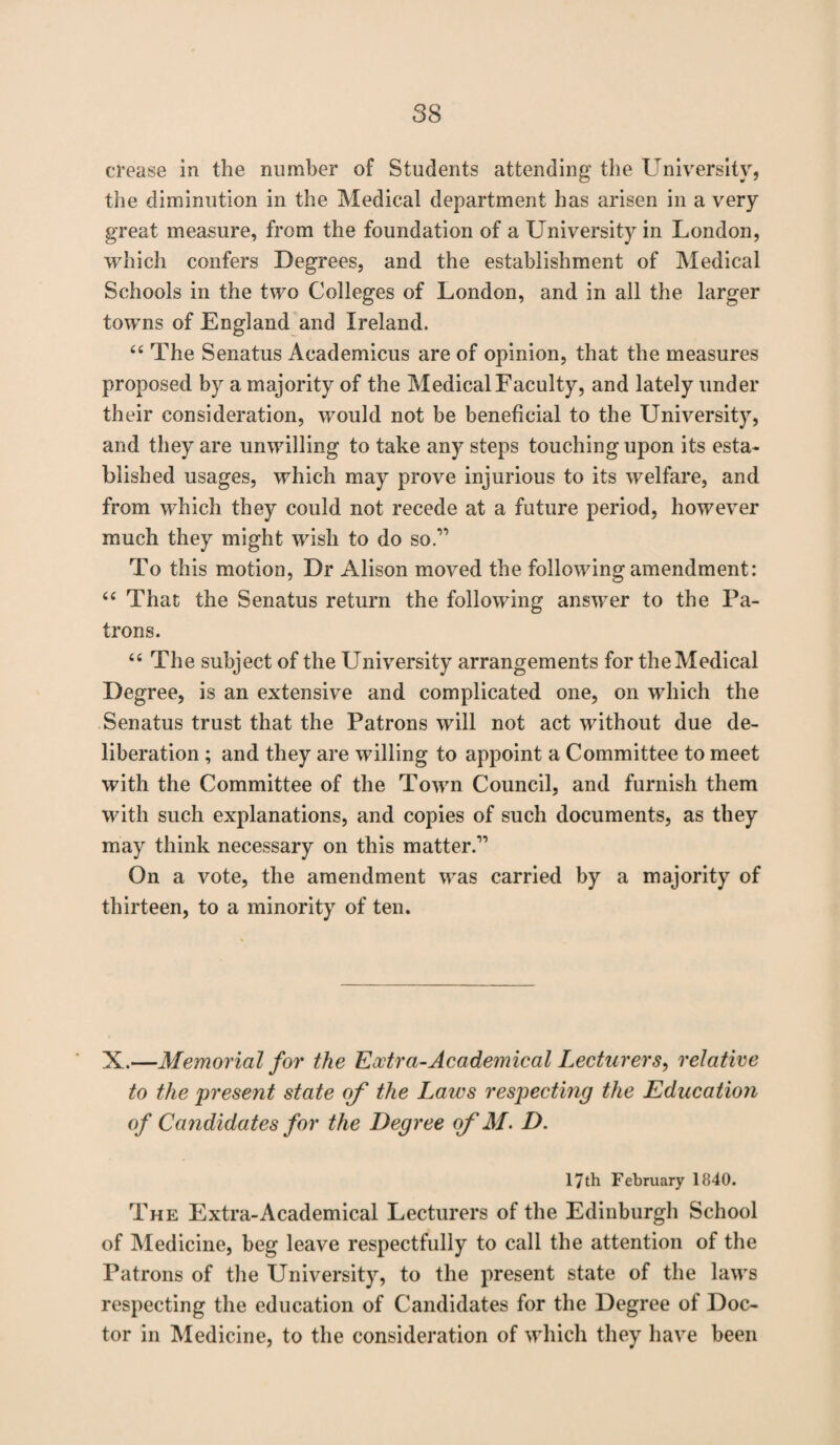 crease in the number of Students attending the University, the diminution in the Medical department has arisen in a very great measure, from the foundation of a University in London, which confers Degrees, and the establishment of Medical Schools in the two Colleges of London, and in all the larger towns of England and Ireland, 44 The Senatus Academicus are of opinion, that the measures proposed by a majority of the Medical Faculty, and lately under their consideration, would not be beneficial to the University, and they are unwilling to take any steps touching upon its esta¬ blished usages, which may prove injurious to its welfare, and from which they could not recede at a future period, however much they might wish to do so” To this motion, Dr Alison moved the following amendment: 44 That the Senatus return the following answer to the Pa¬ trons. 44 The subject of the University arrangements for the Medical Degree, is an extensive and complicated one, on which the Senatus trust that the Patrons will not act without due de¬ liberation ; and they are willing to appoint a Committee to meet with the Committee of the Town Council, and furnish them with such explanations, and copies of such documents, as they may think necessary on this matter.” On a vote, the amendment was carried by a majority of thirteen, to a minority of ten. X.—Memorial for the Extra-Academical Lecturers, relative to the present state of the Laws respecting the Education of Candidates for the Degree of M. D. 17th February 1840. The Extra-Academical Lecturers of the Edinburgh School of Medicine, beg leave respectfully to call the attention of the Patrons of the University, to the present state of the laws respecting the education of Candidates for the Degree of Doc¬ tor in Medicine, to the consideration of which they have been