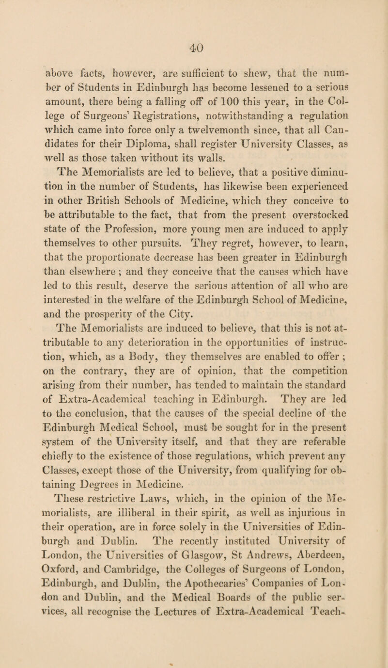 above facts, however, are sufficient to shew, that the num¬ ber of Students in Edinburgh has become lessened to a serious amount, there being a falling off of 100 this year, in the Col¬ lege of Surgeons' Registrations, notwithstanding a regulation which came into force only a twelvemonth since, that all Can¬ didates for their Diploma, shall register University Classes, as well as those taken without its walls. The Memorialists are led to believe, that a positive diminu¬ tion in the number of Students, has likewise been experienced in other British Schools of Medicine, which they conceive to be attributable to the fact, that from the present overstocked state of the Profession, more young men are induced to apply themselves to other pursuits. They regret, however, to learn, that the proportionate decrease has been greater in Edinburgh than elsewhere ; and they conceive that the causes which have led to this result, deserve the serious attention of all who are interested in the welfare of the Edinburgh School of Medicine, and the prosperity of the City. The Memorialists are induced to believe, that this is not at¬ tributable to any deterioration in the opportunities of instruc¬ tion, which, as a Body, they themselves are enabled to offer ; on the contrary, they are of opinion, that the competition arising from their number, has tended to maintain the standard of Extra-Academical teaching in Edinburgh. They are led to the conclusion, that the causes of the special decline of the Edinburgh Medical School, must be sought for in the present system of the University itself, and that they are referable chiefly to the existence of those regulations, which prevent any Classes, except those of the University, from qualifying for ob¬ taining Degrees in Medicine. These restrictive Laws, which, in the opinion of the Me¬ morialists, are illiberal in their spirit, as well as injurious in their operation, are in force solely in the Universities of Edin¬ burgh and Dublin. The recently instituted University of London, the Universities of Glasgow, St Andrews, Aberdeen, Oxford, and Cambridge, the Colleges of Surgeons of London, Edinburgh, and Dublin, the Apothecaries1 Companies of Lon¬ don and Dublin, and the Medical Boards of the public ser¬ vices, all recognise the Lectures of Extra-Academical Teach- *