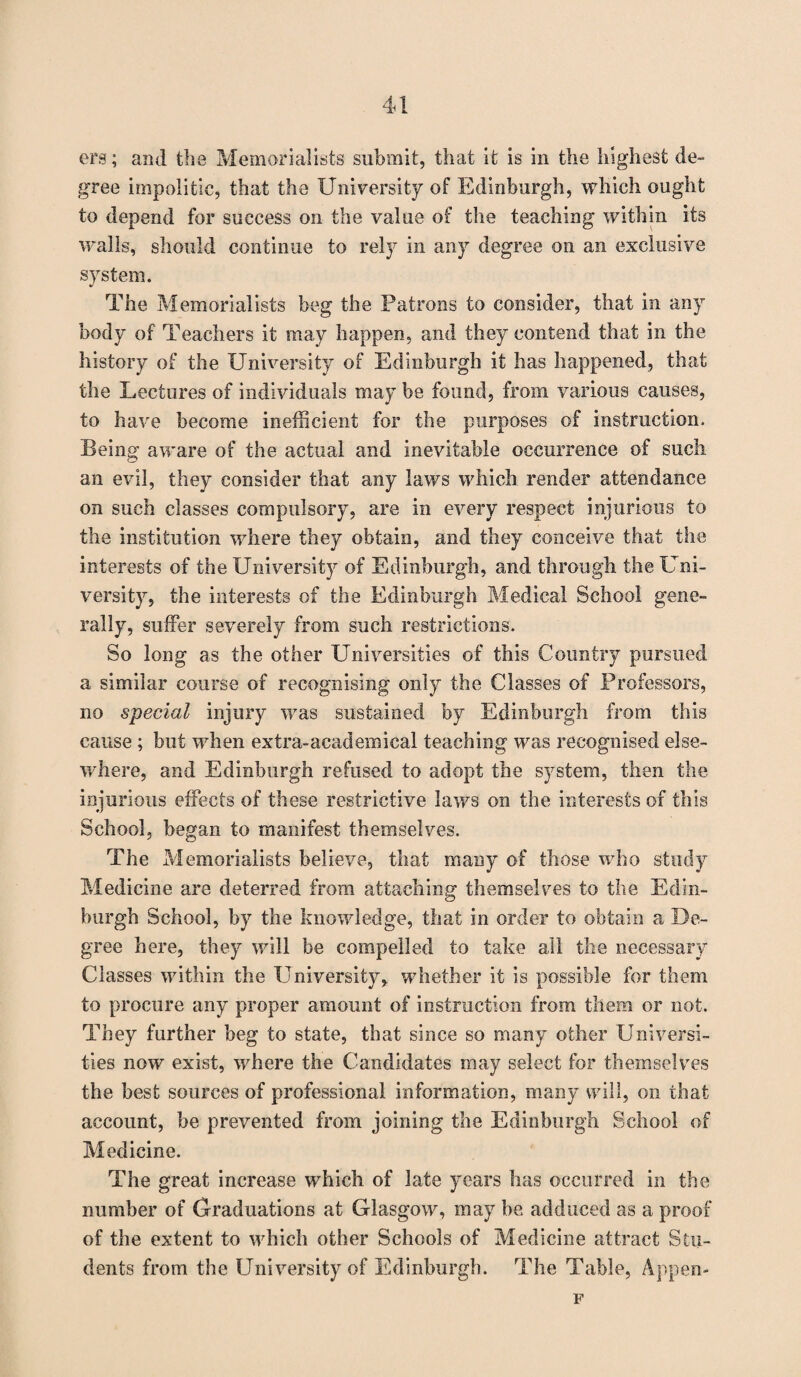 ers; and the Memorialists submit, that it is in the highest de¬ gree impolitic, that the University of Edinburgh, which ought to depend for success on the value of the teaching within its walls, should continue to rely in any degree on an exclusive system. The Memorialists beg the Patrons to consider, that in any body of Teachers it may happen, and they contend that in the history of the University of Edinburgh it has happened, that the Lectures of individuals may be found, from various causes, to have become inefficient for the purposes of instruction. Being aware of the actual and inevitable occurrence of such an evil, they consider that any laws which render attendance on such classes compulsory, are in every respect injurious to the institution where they obtain, and they conceive that the interests of the University of Edinburgh, and through the Uni¬ versity, the interests of the Edinburgh Medical School gene¬ rally, suffer severely from such restrictions. So long as the other Universities of this Country pursued a similar course of recognising only the Classes of Professors, no special injury was sustained by Edinburgh from this cause ; but when extra-academical teaching was recognised else¬ where, and Edinburgh refused to adopt the system, then the injurious effects of these restrictive laws on the interests of this School, began to manifest themselves. The Memorialists believe, that many of those who study Medicine are deterred from attaching themselves to the Edin¬ burgh School, by the knowledge, that in order to obtain a De¬ gree here, they will be compelled to take all the necessary Classes within the Universityy whether it is possible for them to procure any proper amount of instruction from them or not. They further beg to state, that since so many other Universi¬ ties now exist, where the Candidates may select for themselves the best sources of professional information, many will, on that account, be prevented from joining the Edinburgh School of Medicine. The great increase which of late years has occurred in the number of Graduations at Glasgow, may be adduced as a proof of the extent to which other Schools of Medicine attract Stu¬ dents from the University of Edinburgh. The Table, Appen- F