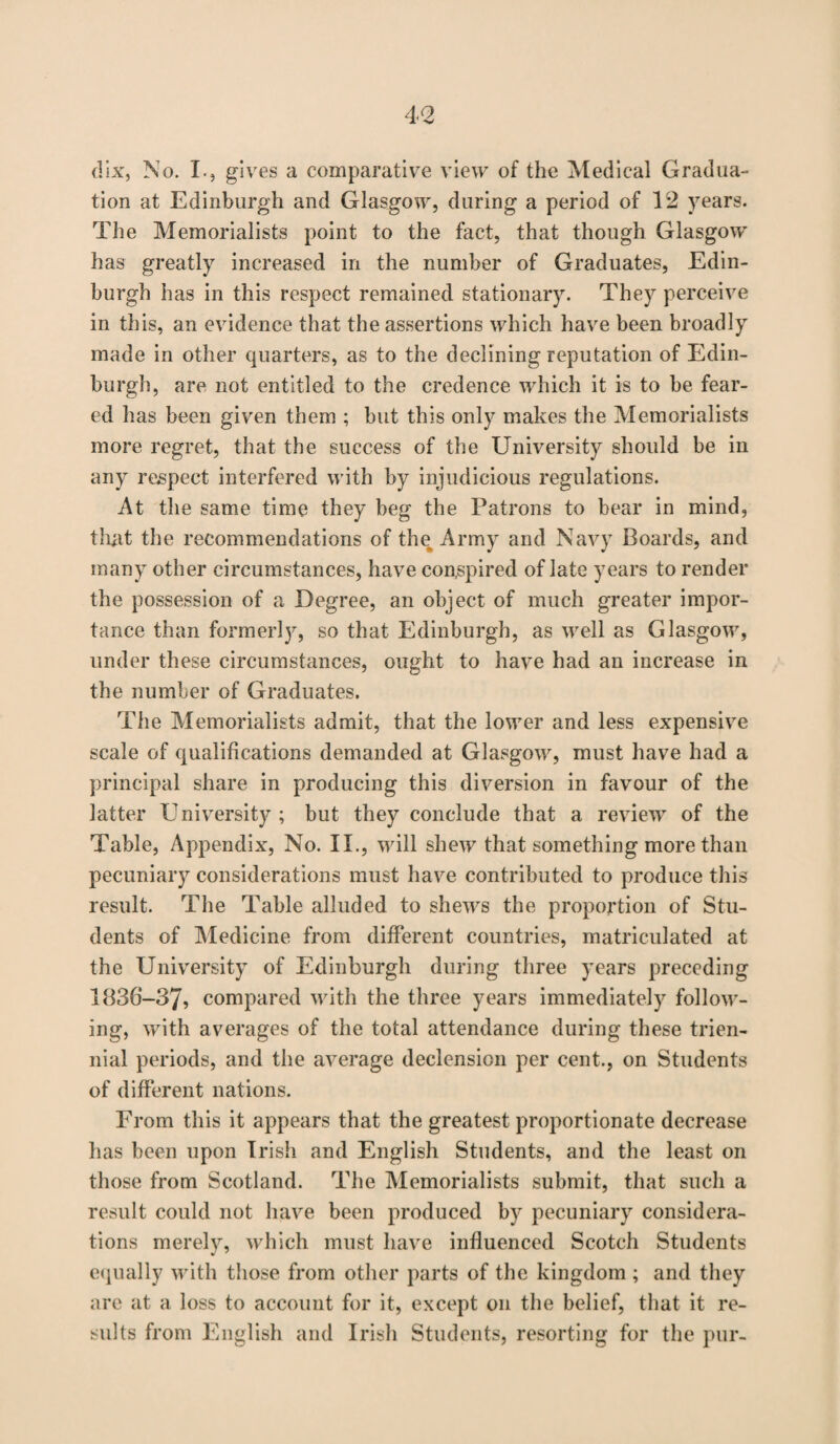 dix, No. I., gives a comparative view of the Medical Gradua¬ tion at Edinburgh and Glasgow, during a period of 12 years. The Memorialists point to the fact, that though Glasgow has greatly increased in the number of Graduates, Edin¬ burgh has in this respect remained stationary. They perceive in this, an evidence that the assertions which have been broadly made in other quarters, as to the declining reputation of Edin¬ burgh, are not entitled to the credence which it is to be fear¬ ed has been given them ; but this only makes the Memorialists more regret, that the success of the University should be in any respect interfered with by injudicious regulations. At the same time they beg the Patrons to bear in mind, that the recommendations of the Army and Navy Boards, and many other circumstances, have conspired of late years to render the possession of a Degree, an object of much greater impor¬ tance than formerly, so that Edinburgh, as well as Glasgow, under these circumstances, ought to have had an increase in the number of Graduates. The Memorialists admit, that the lower and less expensive scale of qualifications demanded at Glasgow, must have had a principal share in producing this diversion in favour of the latter University ; but they conclude that a review of the Table, Appendix, No. II., will shew that something more than pecuniary considerations must have contributed to produce this result. The Table alluded to shews the proportion of Stu¬ dents of Medicine from different countries, matriculated at the University of Edinburgh during three years preceding 1836-37, compared with the three years immediately follow¬ ing, with averages of the total attendance during these trien¬ nial periods, and the average declension per cent., on Students of different nations. From this it appears that the greatest proportionate decrease has been upon Irish and English Students, and the least on those from Scotland. The Memorialists submit, that such a result could not have been produced by pecuniary considera¬ tions merely, which must have influenced Scotch Students equally with those from other parts of the kingdom ; and they are at a loss to account for it, except on the belief, that it re¬ sults from English and Irish Students, resorting for the pur-
