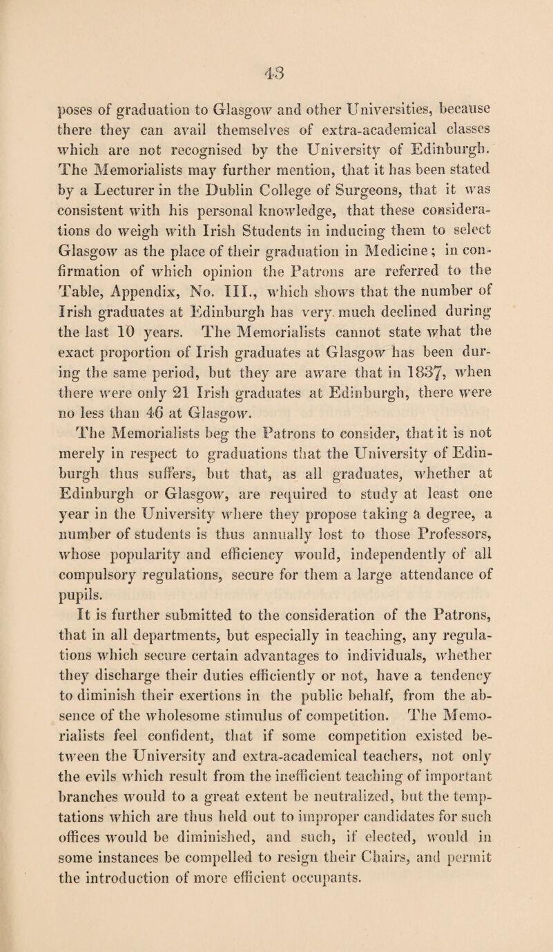 poses of graduation to Glasgow and other Universities, because there they can avail themselves of extra-academical classes which are not recognised by the University of Edinburgh. The Memorialists may further mention, that it has been stated by a Lecturer in the Dublin College of Surgeons, that it was consistent with his personal knowledge, that these considera¬ tions do weigh with Irish Students in inducing them to select Glasgow as the place of their graduation in Medicine; in con¬ firmation of which opinion the Patrons are referred to the Table, Appendix, No. III., which shows that the number of Irish graduates at Edinburgh has very, much declined during the last 10 years. The Memorialists cannot state what the exact proportion of Irish graduates at Glasgow has been dur¬ ing the same period, but they are aware that in 1837? when there were only 21 Irish graduates at Edinburgh, there were no less than 46 at Glasgow. The Memorialists beg the Patrons to consider, that it is not merely in respect to graduations that the University of Edin¬ burgh thus suffers, but that, as all graduates, whether at Edinburgh or Glasgow, are required to study at least one year in the University where they propose taking a degree, a number of students is thus annually lost to those Professors, whose popularity and efficiency would, independently of all compulsory regulations, secure for them a large attendance of pupils. It is further submitted to the consideration of the Patrons, that in all departments, but especially in teaching, any regula¬ tions which secure certain advantages to individuals, whether they discharge their duties efficiently or not, have a tendency to diminish their exertions in the public behalf, from the ab¬ sence of the wholesome stimulus of competition. The Memo¬ rialists feel confident, that if some competition existed be¬ tween the University and extra-academical teachers, not only the evils which result from the inefficient teaching of important branches would to a great extent be neutralized, but the temp¬ tations which are thus held out to improper candidates for such offices would be diminished, and such, if elected, would in some instances be compelled to resign their Chairs, and permit the introduction of more efficient occupants.