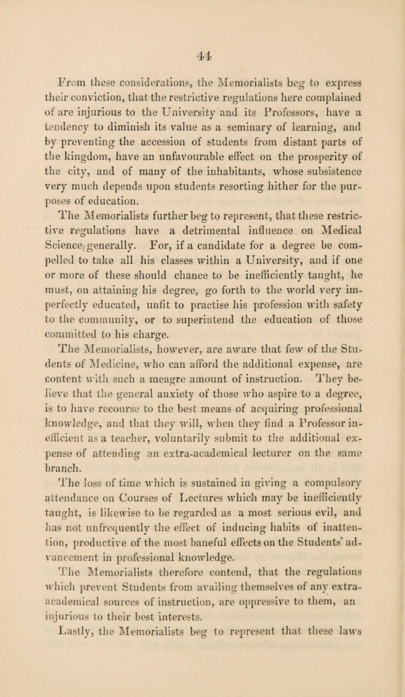 From these considerations, the Memorialists beg to express their conviction, that the restrictive regulations here complained of are injurious to the University and its Professors, have a tendency to diminish its value as a seminary of learning, and by preventing the accession of students from distant parts of the kingdom, have an unfavourable effect on the prosperity of the city, and of many of the inhabitants, whose subsistence very much depends upon students resorting hither for the pur¬ poses of education. The Memorialists further beg to represent, that these restric¬ tive regulations have a detrimental influence on Medical Science generally. For, if a candidate for a degree be com¬ pelled to take all his classes within a University, and if one or more of these should chance to be inefficiently taught, he must, on attaining his degree, go forth to the world very im¬ perfectly educated, unfit to practise his profession with safety to the community, or to superintend the education of those committed to his charge. Tiie Memorialists, however, are aware that few of the Stu¬ dents of Medicine, who can afford the additional expense, are content with such a meagre amount of instruction. They be¬ lieve that the general anxiety of those who aspire to a degree, is to have recourse to the best means of acquiring professional knowledge, and that they will, when they find a Professor in¬ efficient as a teacher, voluntarily submit to the additional ex¬ pense of attending an extra-academical lecturer on the same branch. The loss of time which is sustained in giving a compulsory attendance on Courses of Lectures which may be inefficiently taught, is likewise to be regarded as a most serious evil, and has not unfrequently the effect of inducing habits of inatten¬ tion, productive of the most baneful effects on the Students'ad¬ vancement in professional knowledge. The Memorialists therefore contend, that the regulations which prevent Students from availing themselves of any extra- academical sources of instruction, are oppressive to them, an injurious to their best interests. Lastly, the Memorialists beg to represent that these laws