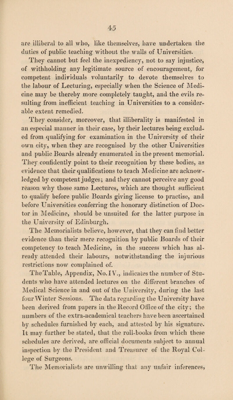 are illiberal to all who, like themselves, have undertaken the duties of public teaching without the walls of Universities. They cannot but feel the inexpediency, not to say injustice, of withholding any legitimate source of encouragement, for competent individuals voluntarily to devote themselves to the labour of Lecturing, especially when the Science of Medi¬ cine may be thereby more completely taught, and the evils re¬ sulting from inefficient teaching in Universities to a consider¬ able extent remedied. They consider, moreover, that illiberality is manifested in an especial manner in their case, by their lectures being exclud¬ ed from qualifying for examination in the University of their own city, when they are recognised by the other Universities and public Boards already enumerated in the present memorial. They confidently point to their recognition by these bodies, as evidence that their qualifications to teach Medicine are acknow¬ ledged by competent judges; and they cannot perceive any good reason why those same Lectures, which are thought sufficient to qualify before public Boards giving license to practise, and before Universities conferring the honorary distinction of Doc¬ tor in Medicine, should be unsuited for the latter purpose in the University of Edinburgh* The Memorialists believe, however, that they can find better evidence than their mere recognition by public Boards of their competency to teach Medicine, in the success which has al¬ ready attended their labours, notwithstanding the injurious restrictions now complained of. TheTable, Appendix, No. IV., indicates the number of Stu¬ dents who have attended lectures on the different branches of Medical Science in and out of the University, during the last four Winter Sessions. The data regarding the University have been derived from papers in the Record Office of the city; the numbers of the extra-academical teachers have been ascertained by schedules furnished by each, and attested by his signature. It may further be stated, that the roll-books from which these schedules are derived, are official documents subject to annual inspection by the President and Treasurer of the Royal Col¬ lege of Surgeons. The Memorialists are unwilling that any unfair inferences,