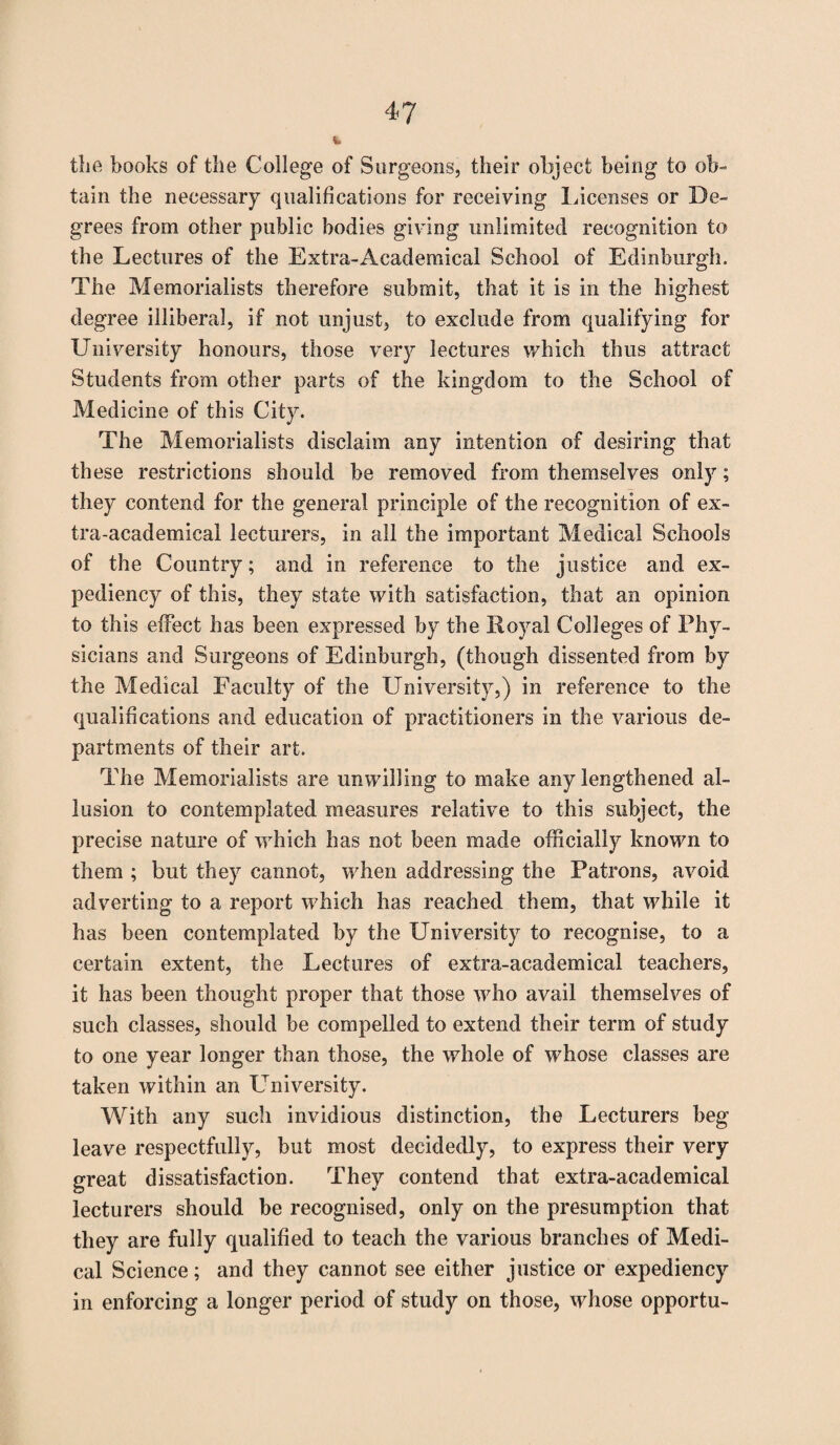 4? the books of the College of Surgeons, their object being to ob¬ tain the necessary qualifications for receiving Incenses or De¬ grees from other public bodies giving unlimited recognition to the Lectures of the Extra-Academical School of Edinburgh. The Memorialists therefore submit, that it is in the highest degree illiberal, if not unjust, to exclude from qualifying for University honours, those very lectures which thus attract Students from other parts of the kingdom to the School of Medicine of this City. The Memorialists disclaim any intention of desiring that these restrictions should be removed from themselves only; they contend for the general principle of the recognition of ex¬ tra-academical lecturers, in all the important Medical Schools of the Country; and in reference to the justice and ex¬ pediency of this, they state with satisfaction, that an opinion to this effect has been expressed by the Royal Colleges of Phy¬ sicians and Surgeons of Edinburgh, (though dissented from by the Medical Faculty of the University,) in reference to the qualifications and education of practitioners in the various de¬ partments of their art. The Memorialists are unwilling to make any lengthened al¬ lusion to contemplated measures relative to this subject, the precise nature of which has not been made officially known to them ; but they cannot, when addressing the Patrons, avoid adverting to a report which has reached them, that while it has been contemplated by the University to recognise, to a certain extent, the Lectures of extra-academical teachers, it has been thought proper that those who avail themselves of such classes, should be compelled to extend their term of study to one year longer than those, the whole of whose classes are taken within an University. With any such invidious distinction, the Lecturers beg leave respectfully, but most decidedly, to express their very great dissatisfaction. They contend that extra-academical lecturers should be recognised, only on the presumption that they are fully qualified to teach the various branches of Medi¬ cal Science; and they cannot see either justice or expediency in enforcing a longer period of study on those, whose opportu-