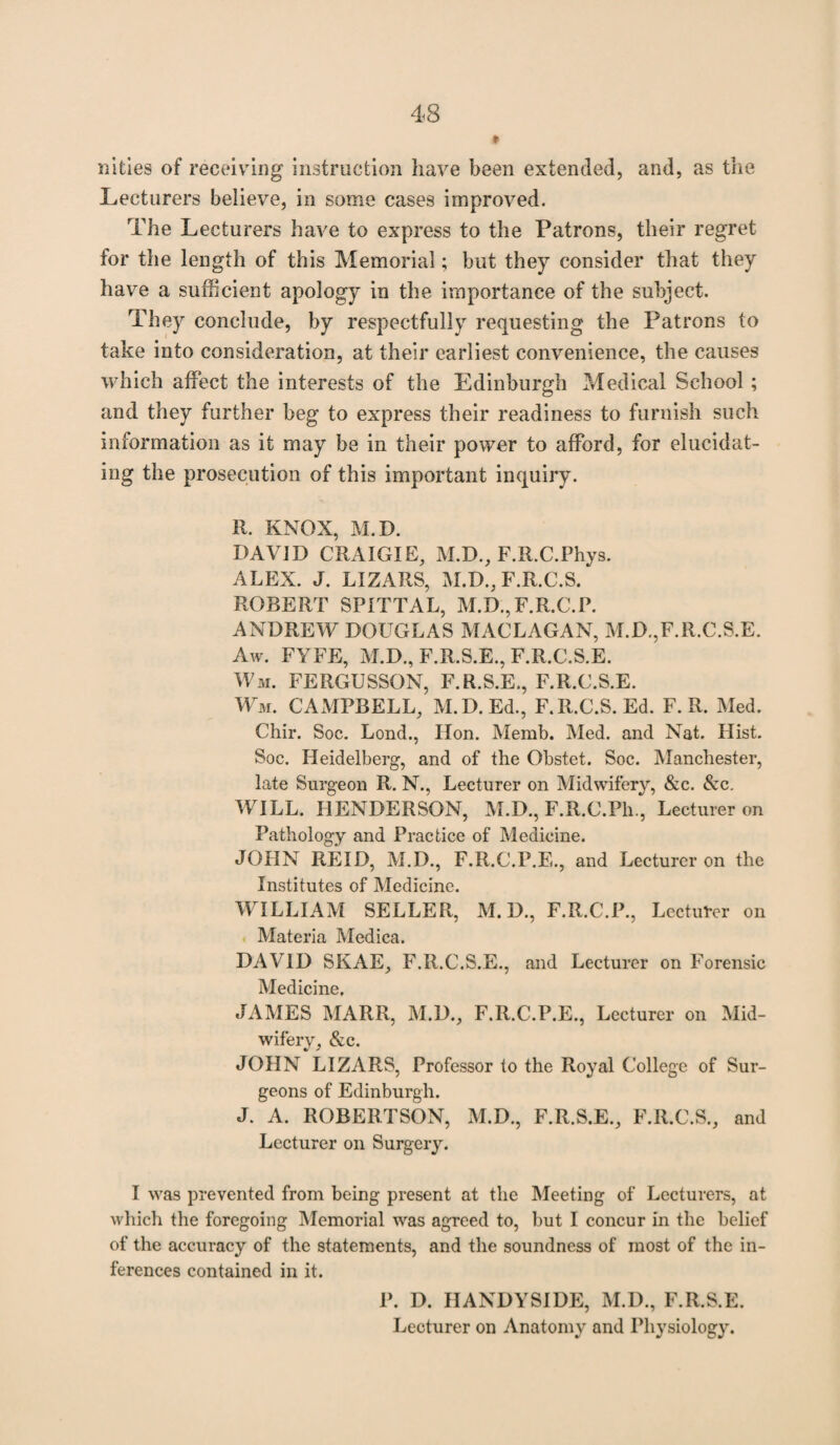 nities of receiving instruction have been extended, and, as the Lecturers believe, in some cases improved. The Lecturers have to express to the Patrons, their regret for the length of this Memorial; but they consider that they have a sufficient apology in the importance of the subject. They conclude, by respectfully requesting the Patrons to take into consideration, at their earliest convenience, the causes which affect the interests of the Edinburgh Medical School ; and they further beg to express their readiness to furnish such information as it may be in their power to afford, for elucidat¬ ing the prosecution of this important inquiry. R. KNOX, M.D. DAVID CRAIG IE, M.D., F.R.C.Phys. ALEX. J. LIZARS, M.D., F.R.C.S. ROBERT SPITTAL, M.D.,F.R.C.P. ANDREW DOUGLAS MACLAGAN, M.D.,F.R.C.S.E. Aw. FYFE, M.D., F.R.S.E., F.R.C.S.E. Wm. FERGUSSON, F.R.S.E., F.R.C.S.E. Wm. CAMPBELL, M.D. Ed., F.R.C.S. Ed. F. R. Med. Chir. Soc. Lend., lion. Memb. Med. and Nat. Hist. Soc. Heidelberg, and of the Obstet. Soc. Manchester, late Surgeon R. N., Lecturer on Midwifery, &c. &c. WILL. HENDERSON, M.D., F.R.C.Ph., Lecturer on Pathology and Practice of Medicine. JOHN REID, M.D., F.R.C.P.E., and Lecturer on the Institutes of Medicine. WILLIAM SELLER, M. D., F.R.C.P., Lecturer on Materia Medica. DAVID SKAE, F.R.C.S.E., and Lecturer on Forensic Medicine. JAMES MARR, M.D., F.R.C.P.E., Lecturer on Mid¬ wifery, &c. JOHN LIZARS, Professor to the Royal College of Sur¬ geons of Edinburgh. J. A. ROBERTSON, M.D., F.R.S.E., F.R.C.S., and Lecturer on Surgery. I was prevented from being present at the Meeting of Lecturers, at which the foregoing Memorial was agreed to, but I concur in the belief of the accuracy of the statements, and the soundness of most of the in¬ ferences contained in it. P. D. HANDYSIDE, M.D., F.R.S.E. Lecturer on Anatomy and Physiology.