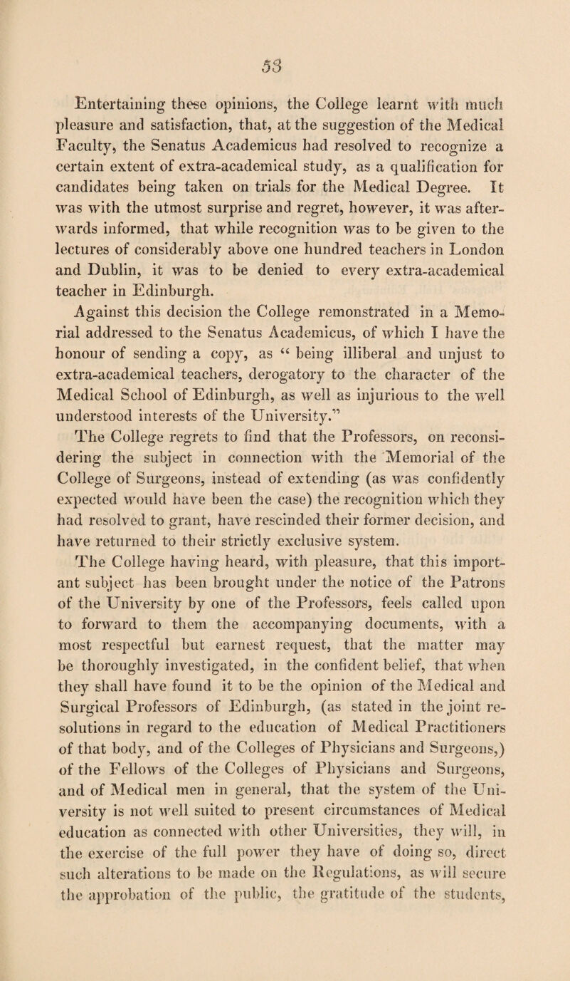 Entertaining these opinions, the College learnt with much pleasure and satisfaction, that, at the suggestion of the Medical Faculty, the Senatus Academicus had resolved, to recognize a certain extent of extra-academical study, as a qualification for candidates being taken on trials for the Medical Degree. It was with the utmost surprise and regret, however, it was after¬ wards informed, that while recognition was to be given to the lectures of considerably above one hundred teachers in London and Dublin, it was to be denied to every extra-academical teacher in Edinburgh. Against this decision the College remonstrated in a Memo¬ rial addressed to the Senatus Academicus, of which I have the honour of sending a copy, as “ being illiberal and unjust to extra-academical teachers, derogatory to the character of the Medical School of Edinburgh, as well as injurious to the well understood interests of the University.” The College regrets to find that the Professors, on reconsi¬ dering the subject in connection with the Memorial of the College of Surgeons, instead of extending (as was confidently expected would have been the case) the recognition which they had resolved to grant, have rescinded their former decision, and have returned to their strictly exclusive system. The College having heard, with pleasure, that this import¬ ant subject has been brought under the notice of the Patrons of the University by one of the Professors, feels called upon to forward to them the accompanying documents, with a most respectful but earnest request, that the matter may be thoroughly investigated, in the confident belief, that when they shall have found it to be the opinion of the Medical and Surgical Professors of Edinburgh, (as stated in the joint re¬ solutions in regard to the education of Medical Practitioners of that body, and of the Colleges of Physicians and Surgeons,) of the Fellows of the Colleges of Physicians and Surgeons, and of Medical men in general, that the system of the Uni¬ versity is not well suited to present circumstances of Medical education as connected with other Universities, they will, in the exercise of the full power they have of doing so, direct such alterations to be made on the Regulations, as will secure the approbation of the public, the gratitude of the students,