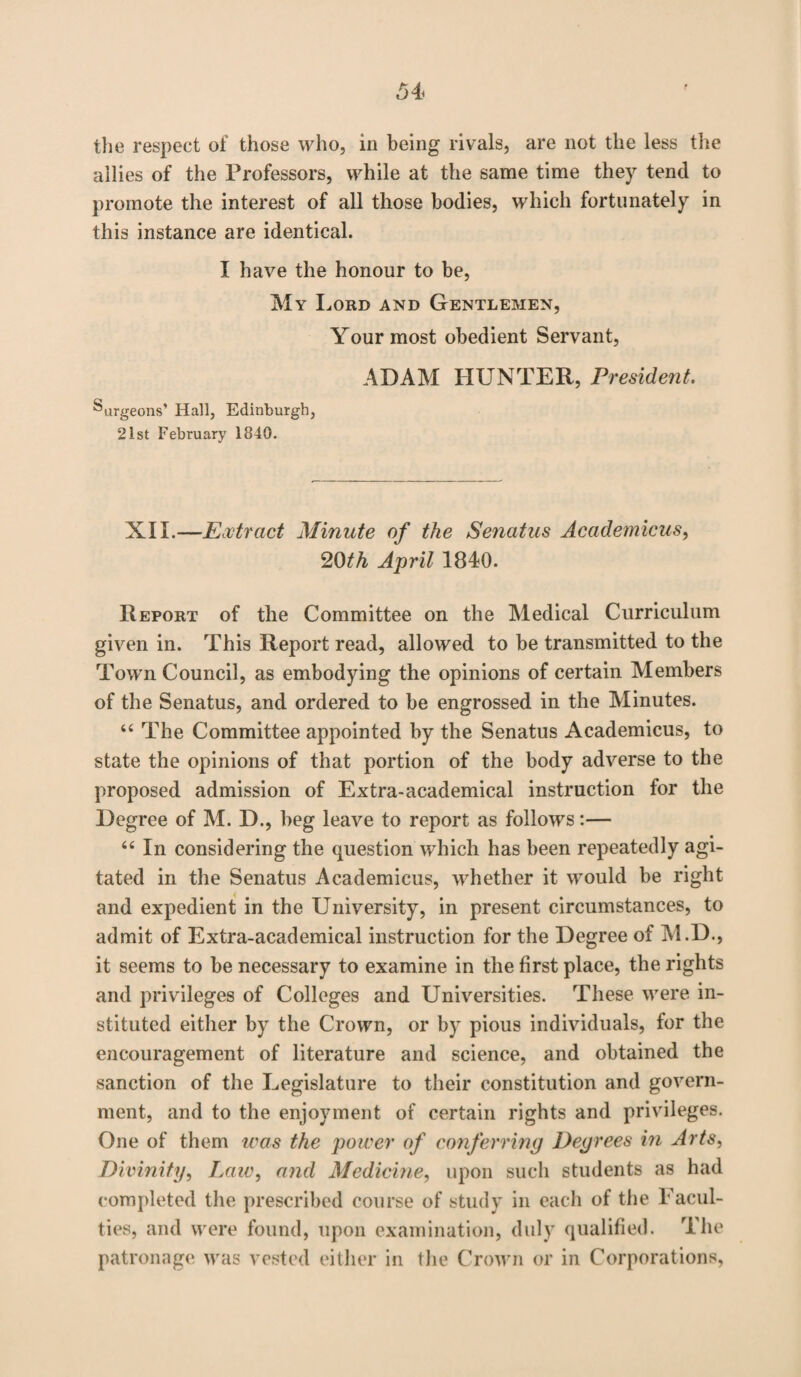 the respect of those who, in being rivals, are not the less the allies of the Professors, while at the same time they tend to promote the interest of all those bodies, which fortunately in this instance are identical. I have the honour to be, My Lord and Gentlemen, Your most obedient Servant, ADAM HUNTER, President. Surgeons’ Hall, Edinburgh, 21st February 1840. XII.—Extract Minute of the Senatus Academicus, 20th April 1840. Report of the Committee on the Medical Curriculum given in. This Report read, allowed to be transmitted to the Town Council, as embodying the opinions of certain Members of the Senatus, and ordered to be engrossed in the Minutes. “ The Committee appointed by the Senatus Academicus, to state the opinions of that portion of the body adverse to the proposed admission of Extra-academical instruction for the Degree of M. D., beg leave to report as follows:— 66 In considering the question which has been repeatedly agi¬ tated in the Senatus Academicus, whether it would be right and expedient in the University, in present circumstances, to admit of Extra-academical instruction for the Degree of M.D., it seems to be necessary to examine in the first place, the rights and privileges of Colleges and Universities. These were in¬ stituted either by the Crown, or by pious individuals, for the encouragement of literature and science, and obtained the sanction of the Legislature to their constitution and govern¬ ment, and to the enjoyment of certain rights and privileges. One of them was the power of conferring Degrees in Arts, Divinity, Law, and Medicine, upon such students as had completed the prescribed course of study in each of the Facul¬ ties, and were found, upon examination, duly qualified. The patronage was vested either in the Crown or in Corporations,