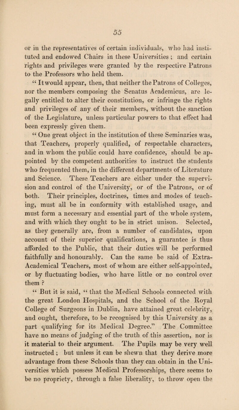 or in the representatives of certain individuals, who had insti¬ tuted and endowed Chairs in these Universities ; and certain rights and privileges were granted by the respective Patrons to the Professors who held them. “ It would appear, then, that neither the Patrons of Colleges, nor the members composing the Senatus Academicus, are le¬ gally entitled to alter their constitution, or infringe the rights and privileges of any of their members, without the sanction of the Legislature, unless particular powers to that effect had been expressly given them. cc One great object in the institution of these Seminaries wras, that Teachers, properly qualified, of respectable characters, and in whom the public could have confidence, should be ap¬ pointed by the competent authorities to instruct the students who frequented them, in the different departments of Literature and Science. These Teachers are either under the supervi¬ sion and control of the University, or of the Patrons, or of both. Their principles, doctrines, times and modes of teach¬ ing, must all be in conformity with established usage, and must form a necessary and essential part of the wdiole system, and with which they ought to be in strict unison. Selected, as they generally are, from a number of candidates, upon account of their superior qualifications, a guarantee is thus afforded to the Public, that their duties will be performed faithfully and honourably. Can the same be said of Extra- Academical Teachers, most of whom are either self-appointed, or by fluctuating bodies, wrho have little or no control over them P “ But it is said, <c that the Medical Schools connected with the great London Hospitals, and the School of the Royal College of Surgeons in Dublin, have attained great celebrity, and ought, therefore, to be recognised by this University as a part qualifying for its Medical Degree.” The Committee have no means of judging of the truth of this assertion, nor is it material to their argument. The Pupils may be very well instructed; but unless it can be shewn that they derive more advantage from these Schools than they can obtain in the Uni¬ versities which possess Medical Professorships, there seems to be no propriety, through a false liberality, to throw open the