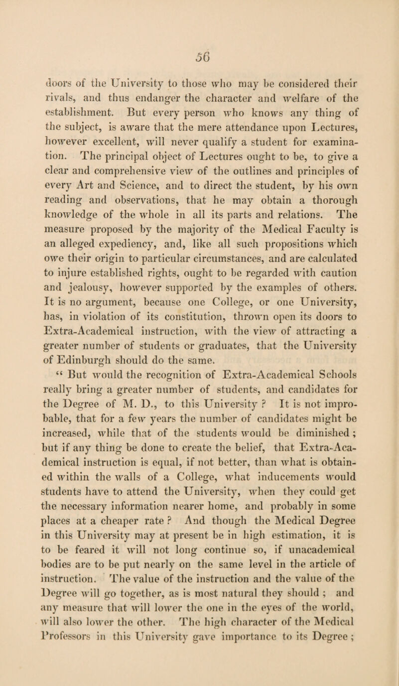 doors of the University to those who may be considered their rivals, and thus endanger the character and welfare of the establishment. But every person who knows any thing of the subject, is aware that the mere attendance upon Lectures, however excellent, will never qualify a student for examina¬ tion. The principal object of Lectures ought to be, to give a clear and comprehensive view of the outlines and principles of every Art and Science, and to direct the student, by his own reading and observations, that he may obtain a thorough knowledge of the whole in all its parts and relations. The measure proposed by the majority of the Medical Faculty is an alleged expediency, and, like all such propositions which owe their origin to particular circumstances, and are calculated to injure established rights, ought to be regarded with caution and jealousy, however supported by the examples of others. It is no argument, because one College, or one University, has, in violation of its constitution, thrown open its doors to Extra-Academical instruction, with the view of attracting a greater number of students or graduates, that the University of Edinburgh should do the same. “ But would the recognition of Extra-Academical Schools really bring a greater number of students, and candidates for the Degree of M. D., to this University ? It is not impro¬ bable, that for a few years the number of candidates might be increased, while that of the students would be diminished ; but if any thing be done to create the belief, that Extra-Aca¬ demical instruction is equal, if not better, than what is obtain¬ ed within the walls of a College, what inducements would students have to attend the University, when they could get the necessary information nearer home, and probably in some places at a cheaper rate ? And though the Medical Degree in this University may at present be in high estimation, it is to be feared it will not long continue so, if unacademical bodies are to be put nearly on the same level in the article of instruction. The value of the instruction and the value of the Degree will go together, as is most natural they should ; and any measure that will lower the one in the eyes of the world, will also lower the other. The high character of the Medical Professors in this University gave importance to its Degree;