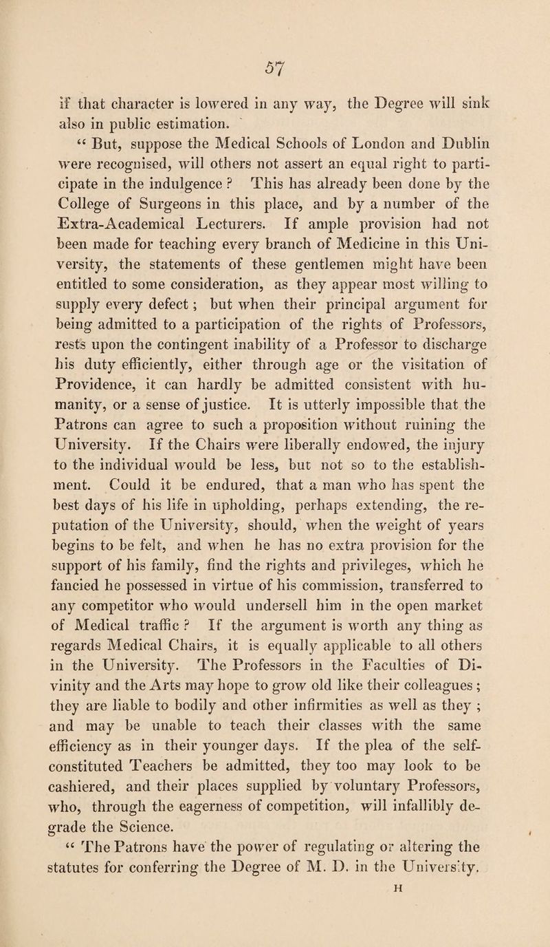if that character is lowered in any way, the Degree will sink also in public estimation. “ But, suppose the Medical Schools of London and Dublin were recognised, will others not assert an equal right to parti¬ cipate in the indulgence P This has already been done by the College of Surgeons in this place, and by a number of the Extra-Academical Lecturers. If ample provision had not been made for teaching every branch of Medicine in this Uni¬ versity, the statements of these gentlemen might have been entitled to some consideration, as they appear most willing to supply every defect; but when their principal argument for being admitted to a participation of the rights of Professors, rests upon the contingent inability of a Professor to discharge his duty efficiently, either through age or the visitation of Providence, it can hardly be admitted consistent with hu¬ manity, or a sense of justice. It is utterly impossible that the Patrons can agree to such a proposition without ruining the University. If the Chairs wrere liberally endowed, the injury to the individual would be less, but not so to the establish¬ ment. Could it be endured, that a man who has spent the best days of his life in upholding, perhaps extending, the re¬ putation of the University, should, when the weight of years begins to be felt, and when he has no extra provision for the support of his family, find the rights and privileges, which he fancied he possessed in virtue of his commission, transferred to any competitor who would undersell him in the open market of Medical traffic ? If the argument is worth any thing as regards Medical Chairs, it is equally applicable to all others in the University. The Professors in the Faculties of Di¬ vinity and the Arts may hope to grow old like their colleagues ; they are liable to bodily and other infirmities as well as they ; and may be unable to teach their classes with the same efficiency as in their younger days. If the plea of the self- constituted Teachers be admitted, they too may look to be cashiered, and their places supplied by voluntary Professors, who, through the eagerness of competition, will infallibly de¬ grade the Science. “ The Patrons have the power of regulating or altering the statutes for conferring the Degree of M. D. in the University. H