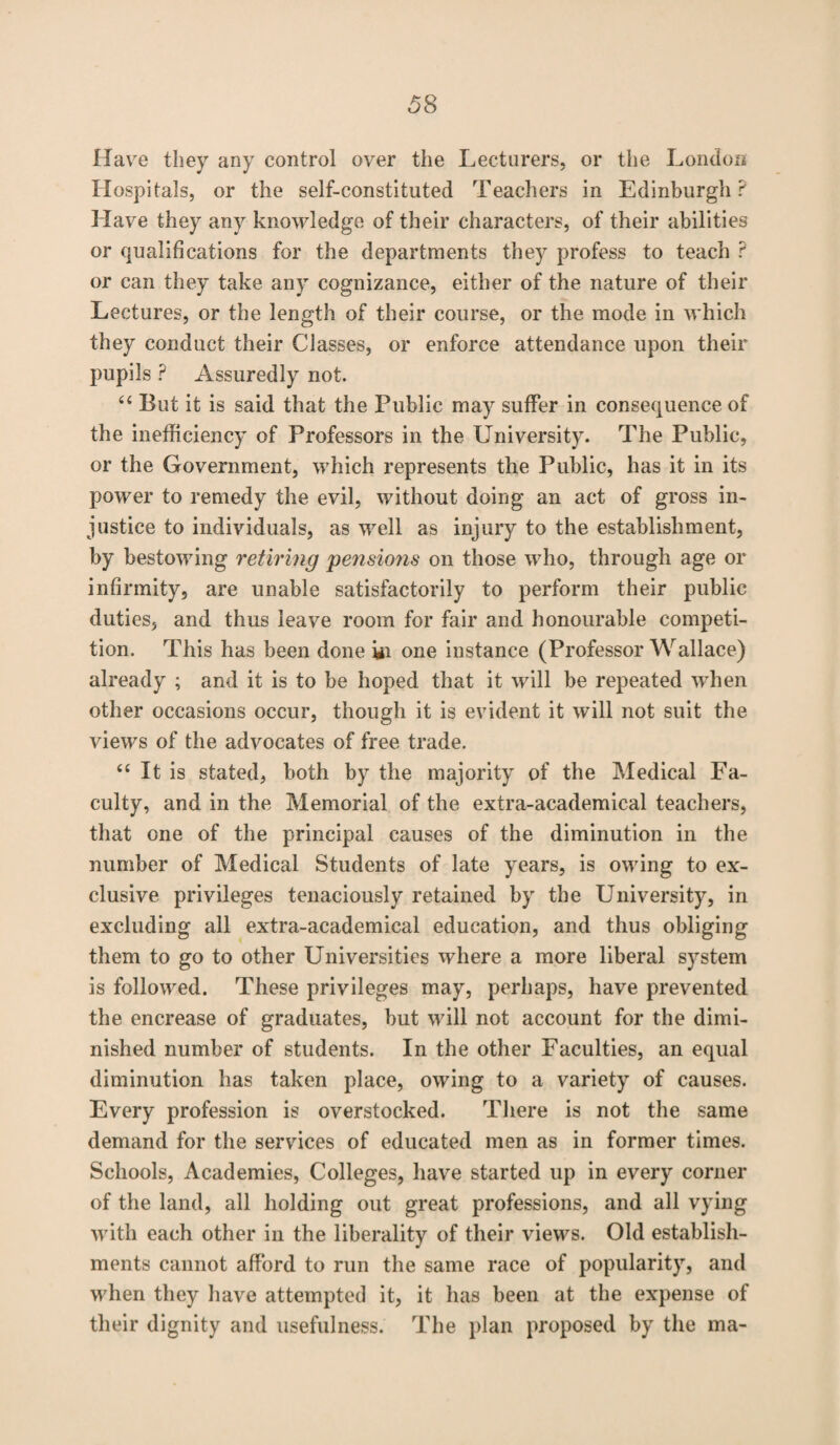 Have they any control over the Lecturers, or the London Hospitals, or the self-constituted Teachers in Edinburgh? Have they any knowledge of their characters, of their abilities or qualifications for the departments they profess to teach ? or can they take any cognizance, either of the nature of their Lectures, or the length of their course, or the mode in which they conduct their Classes, or enforce attendance upon their pupils ? Assuredly not. 44 But it is said that the Public may suffer in consequence of the inefficiency of Professors in the University. The Public, or the Government, which represents the Public, has it in its power to remedy the evil, without doing an act of gross in¬ justice to individuals, as well as injury to the establishment, by bestowing retiring pensions on those who, through age or infirmity, are unable satisfactorily to perform their public duties, and thus leave room for fair and honourable competi¬ tion. This has been done «i one instance (Professor Wallace) already ; and it is to be hoped that it will be repeated when other occasions occur, though it is evident it will not suit the views of the advocates of free trade. 44 It is stated, both by the majority of the Medical Fa¬ culty, and in the Memorial of the extra-academical teachers, that one of the principal causes of the diminution in the number of Medical Students of late years, is owing to ex¬ clusive privileges tenaciously retained by the University, in excluding all extra-academical education, and thus obliging them to go to other Universities where a more liberal system is followed. These privileges may, perhaps, have prevented the encrease of graduates, but will not account for the dimi¬ nished number of students. In the other Faculties, an equal diminution has taken place, owing to a variety of causes. Every profession is overstocked. There is not the same demand for the services of educated men as in former times. Schools, Academies, Colleges, have started up in every corner of the land, all holding out great professions, and all vying with each other in the liberality of their views. Old establish¬ ments cannot afford to run the same race of popularity, and when they have attempted it, it has been at the expense of their dignity and usefulness. The plan proposed by the ma-