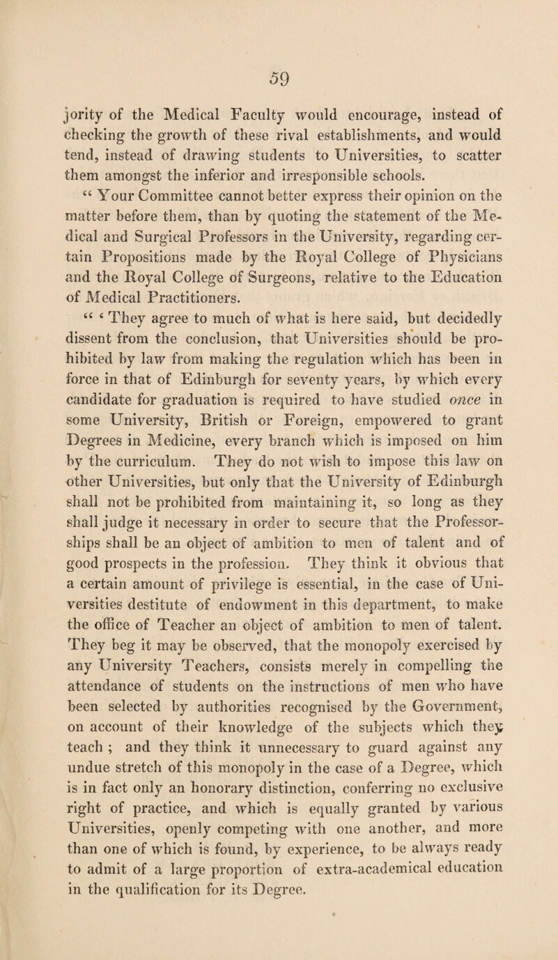 jority of the Medical Faculty would encourage, instead of checking the growth of these rival establishments, and would tend, instead of drawing students to Universities, to scatter them amongst the inferior and irresponsible schools. 44 Your Committee cannot better express their opinion on the matter before them, than by quoting the statement of the Me¬ dical and Surgical Professors in the University, regarding cer¬ tain Propositions made by the Royal College of Physicians and the Royal College of Surgeons, relative to the Education of Medical Practitioners. 44 4 They agree to much of what is here said, but decidedly dissent from the conclusion, that Universities should be pro¬ hibited by law from making the regulation which has been in force in that of Edinburgh for seventy years, by which every candidate for graduation is required to have studied once in some University, British or Foreign, empowered to grant Degrees in Medicine, every branch which is imposed on him by the curriculum. They do not wish to impose this law on other Universities, but only that the University of Edinburgh shall not be prohibited from maintaining it, so long as they shall judge it necessary in order to secure that the Professor¬ ships shall be an object of ambition to men of talent and of good prospects in the profession. They think it obvious that a certain amount of privilege is essential, in the case of Uni¬ versities destitute of endowment in this department, to make the office of Teacher an object of ambition to men of talent. They beg it may be observed, that the monopoly exercised by any University Teachers, consists merely in compelling the attendance of students on the instructions of men who have been selected by authorities recognised by the Government, on account of their knowledge of the subjects which they teach ; and they think it unnecessary to guard against any undue stretch of this monopoly in the case of a Degree, which is in fact only an honorary distinction, conferring no exclusive right of practice, and wffiich is equally granted by various Universities, openly competing with one another, and more than one of which is found, by experience, to be always ready to admit of a large proportion of extra-academical education in the qualification for its Degree.