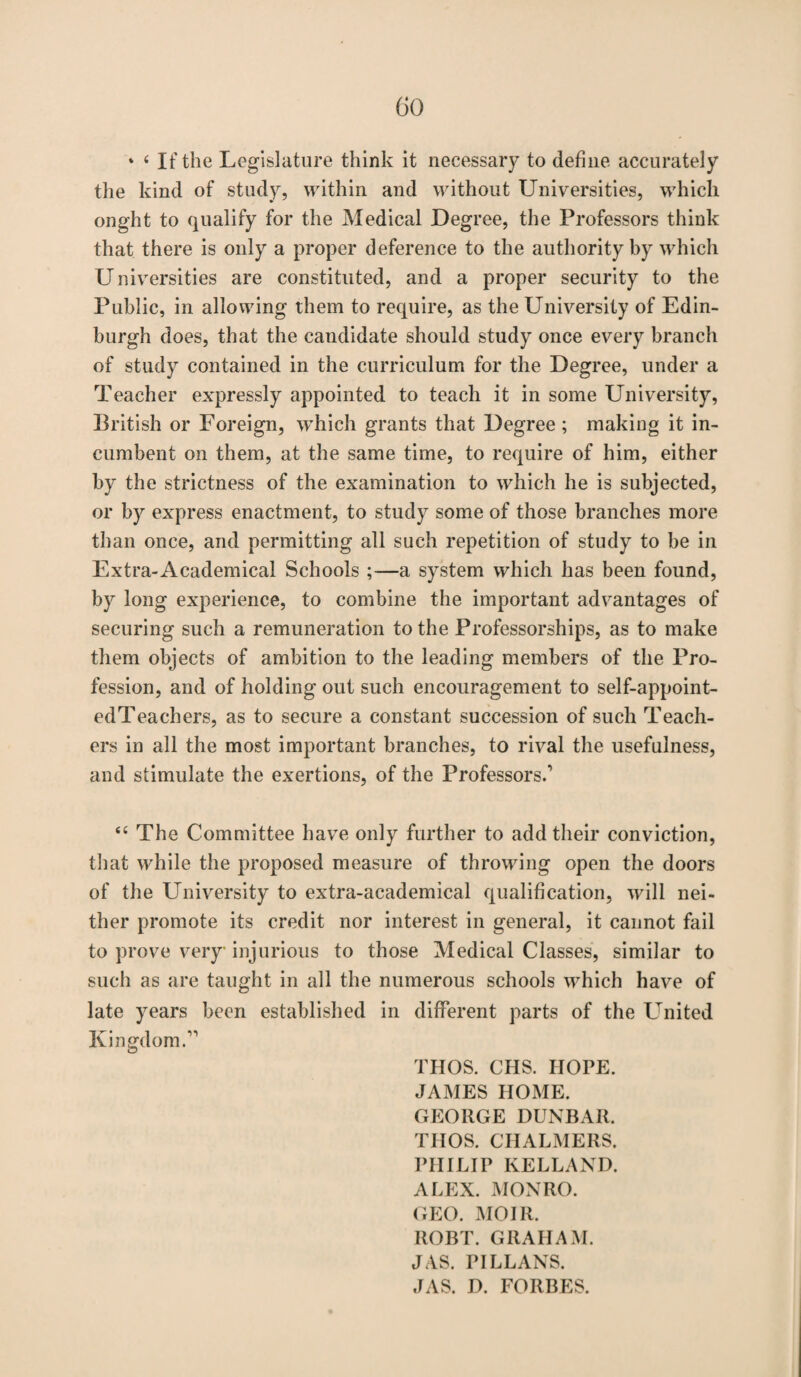 * ‘ If the Legislature think it necessary to define accurately the kind of study, within and without Universities, which onght to qualify for the Medical Degree, the Professors think that there is only a proper deference to the authority by which Universities are constituted, and a proper security to the Public, in allowing them to require, as the University of Edin¬ burgh does, that the candidate should study once every branch of study contained in the curriculum for the Degree, under a Teacher expressly appointed to teach it in some University, British or Foreign, which grants that Degree; making it in¬ cumbent on them, at the same time, to require of him, either by the strictness of the examination to which he is subjected, or by express enactment, to study some of those branches more than once, and permitting all such repetition of study to be in Extra-Academical Schools ;—a system which has been found, by long experience, to combine the important advantages of securing such a remuneration to the Professorships, as to make them objects of ambition to the leading members of the Pro¬ fession, and of holding out such encouragement to self-appoint- edTeachers, as to secure a constant succession of such Teach¬ ers in all the most important branches, to rival the usefulness, and stimulate the exertions, of the Professors.1 “ The Committee have only further to add their conviction, that while the proposed measure of throwing open the doors of the LTniversity to extra-academical qualification, will nei¬ ther promote its credit nor interest in general, it cannot fail to prove very injurious to those Medical Classes, similar to such as are taught in all the numerous schools which have of late years been established in different parts of the United Kingdom.11 THOS. CHS. HOPE. JAMES HOME. GEORGE DUNBAR. THOS. CHALMERS. PHILIP KELLAND. ALEX. MONRO. GEO. MOIR. ROBT. GRAHAM. JAS. PILLANS. JAS. D. FORBES.