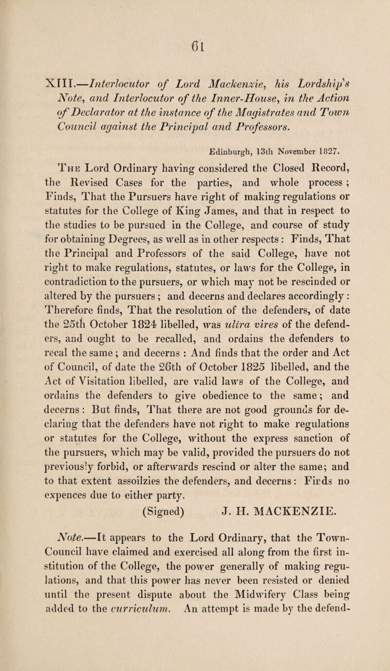 XIII.—Interlocutor of Lord Mackenzie, his Lordship's Note, and Interlocutor of the Inner-House, m Action of Declarator at the instance of the Magistrates and Town Council against the Principal and Professors. Edinburgh, 13th November 1827. The Lord Ordinary having considered the Closed Record, the Revised Cases for the parties, and whole process ; Finds, That the Pursuers have right of making regulations or statutes for the College of King James, and that in respect to the studies to be pursued in the College, and course of study for obtaining Degrees, as well as in other respects : Finds, That the Principal and Professors of the said College, have not right to make regulations, statutes, or laws for the College, in contradiction to the pursuers, or which may not be rescinded or altered by the pursuers; and decerns and declares accordingly: Therefore finds, That the resolution of the defenders, of date the 25tli October 1824 libelled, was ultra vires of the defend¬ ers, and ought to be recalled, and ordains the defenders to recal the same; and decerns : And finds that the order and Act of Council, of date the 26th of October 1825 libelled, and the Act of Visitation libelled, are valid laws of the College, and ordains the defenders to give obedience to the same; and decerns : But finds, That there are not good grounds for de¬ claring that the defenders have not right to make regulations or statutes for the College, without the express sanction of the pursuers, which may be valid, provided the pursuers do not previously forbid, or afterwards rescind or alter the same; and to that extent assoilzies the defenders, and decerns: Finds no expences due to either party. (Signed) J. H. MACKENZIE. Note.—It appears to the Lord Ordinary, that the Town- Council have claimed and exercised all along from the first in¬ stitution of the College, the power generally of making regu¬ lations, and that this power has never been resisted or denied until the present dispute about the Midwifery Class being added to the curriculum. An attempt is made by the defend-