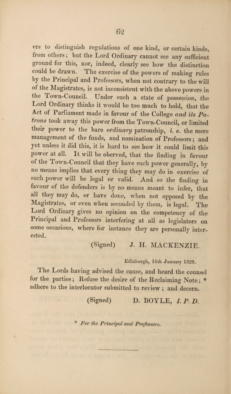 f><2 ers to distinguish regulations of one kind, or certain kinds, from others; but the Lord Ordinary cannot see any sufficient ground for this, nor, indeed, clearly see how the distinction could be drawn. The exercise of the powers of making rules by the Principal and Professors, when not contrary to the will of the Magistrates, is not inconsistent with the above powers in the i own-Council. Under such a state of possession, the Lord Ordinary thinks it would be too much to hold, that the Act of Parliament made in favour of the College and its Pa¬ trons took away this power from the Town-Council, or limited their power to the bare ordinary patron ship, i. e. the mere management of the funds, and nomination of Professors; and yet unless it did this, it is hard to see how it could limit this power at all. It will be oberved, that the finding in favour of the 1 own-Council that they have such power generally, by no means implies that every thing they may do in exercise of such power will be legal or valid. And so the finding in favour of the defenders is by no means meant to infer, that all they may do, or have done, when not opposed by the Magistrates, or even when seconded by them, is legal. The Lord Ordinary gives no opinion on the competency of the Piincipal and Professors interfering at all as legislators on some occasions, where for instance they are personally inter¬ ested. (Signed) J. H. MACKENZIE. Edinburgh, 15th January 1829. The Lords having advised the cause, and heard the counsel for the parties; Refuse the desire of the Reclaiming Note; * adhere to the interlocutor submitted to review ; and decern. (Signed) D. BOYLE, I. P. D. * Por the Principal and Professors.