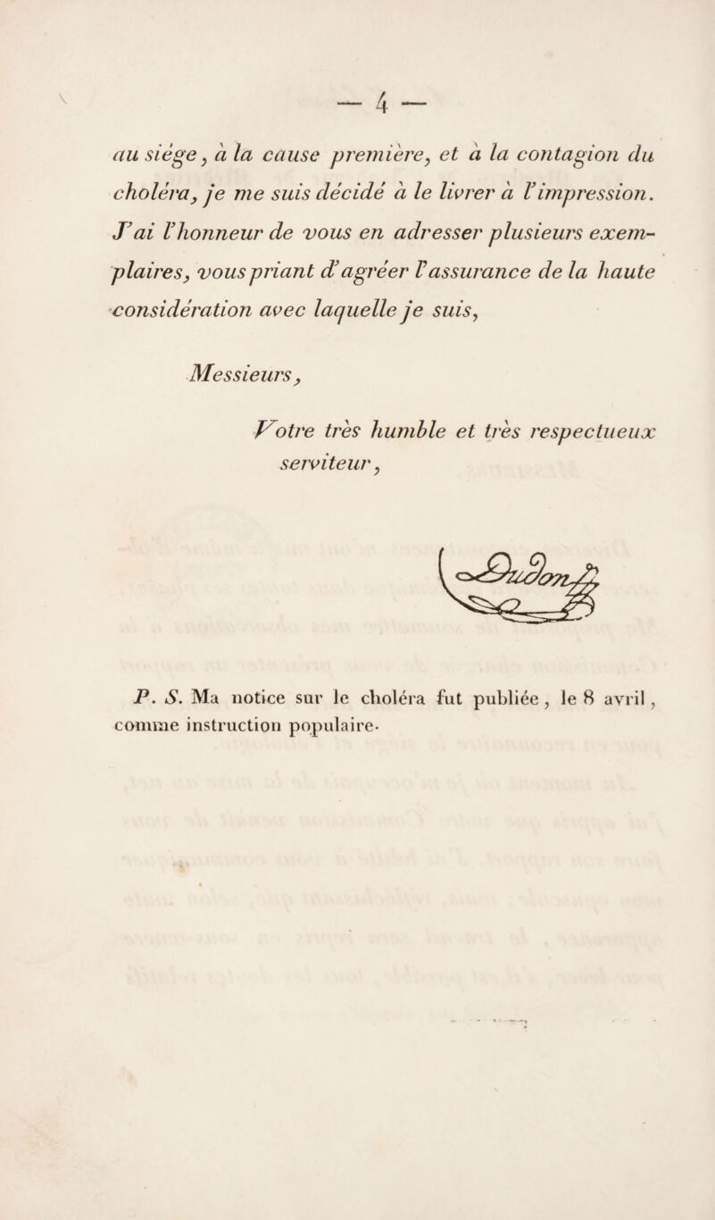 au siège y à la cause première y et a la contagion du choléra y je me suis décidé à le lierer à V impression. T ai riionneur de vous en adresser plusieurs exem¬ plaires y vous priant d'agréer Vassurance de la haute considération avec laquelle je siiisy Messieurs y V^otre très humble et très respectueux serviteur y P. S. Ma notice sur le choléra fut publiée , le 8 avril, comme instruction populaire-