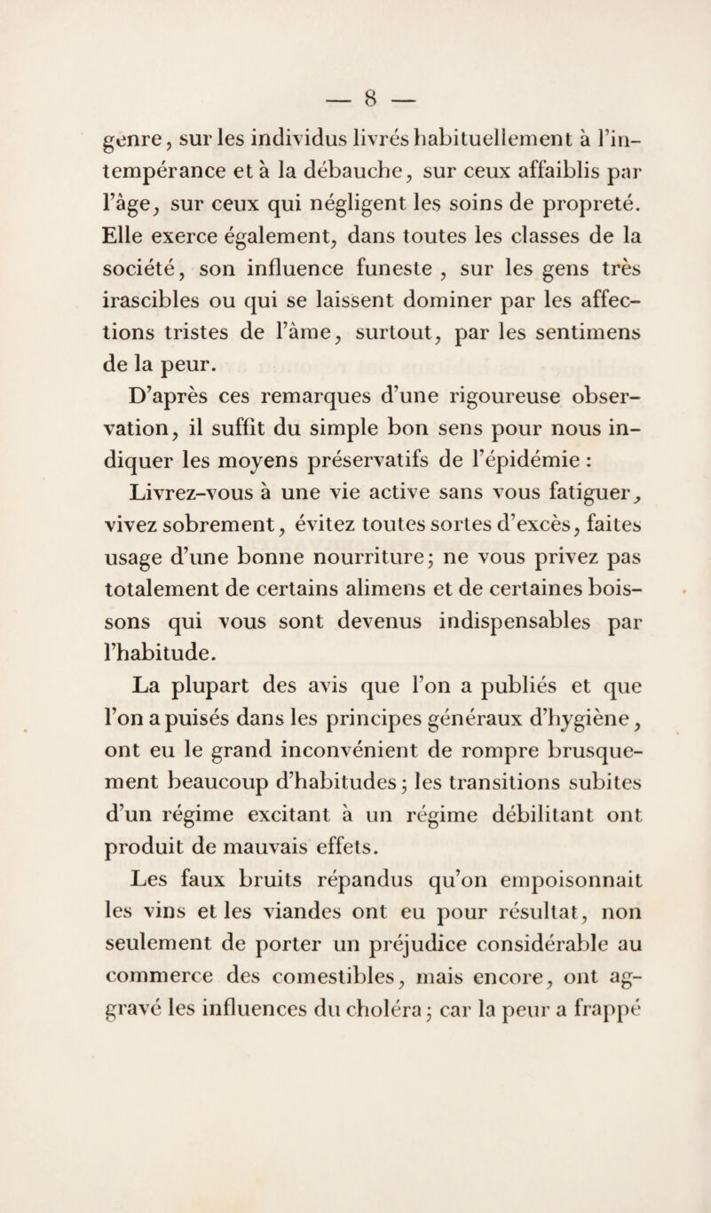 genre, sur les individus livrés habituellement à Tin- tempérance et à la débauche^ sur ceux affaiblis par Fâge^ sur ceux qui négligent les soins de propreté. Elle exerce également^ dans toutes les classes de la société, son influence funeste , sur les gens très irascibles ou qui se laissent dominer par les affec¬ tions tristes de Tàme, surtout, par les sentimens de la peur. D’après ces remarques d’une rigoureuse obser¬ vation, il suffît du simple bon sens pour nous in¬ diquer les moyens préservatifs de l’épidémie : Livrez-vous à une vie active sans vous fatiguer^ vivez sobrement, évitez toutes sortes d’excès, faites usage d’une bonne nourriture ; ne vous privez pas totalement de certains alimens et de certaines bois¬ sons qui vous sont devenus indispensables par l’habitude. La plupart des avis que l’on a publiés et que l’on a puisés dans les principes généraux d’hygiène, ont eu le grand inconvénient de rompre brusque¬ ment beaucoup d’habitudes; les transitions subites d’un régime excitant à un régime débilitant ont produit de mauvais effets. Les faux bruits répandus qu’on empoisonnait les vins et les viandes ont eu pour résultat, non seulement de porter un préjudice considérable au commerce des comestibles, mais encore, ont ag¬ gravé les influences du choléra ; car la peur a frappé