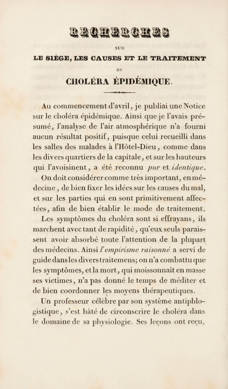 SUR LE SltCrü, LES CAUSES ET LE TRAITEMENT DU CHOLÉRA ÉPIDÉMIQUE. Au commencement d’avril, je publiai une Notice sur le choléra épidémique. Ainsi que je l’avais pré¬ sumé, l’analyse de l’air atmosphérique n’a fourni aucun résultat positif, puisque celui recueilli dans les salles des malades à l’Hôtel-Dieu, comme dans les divers quartiers de la capitale, et sur les hauteurs qui l’avoisinent, a été reconnu pur et identique. On doit considérer comme très important, en mé¬ decine , de bien fixer les idées sur les causes du mal, et sur les parties qui en sont primitivement affec¬ tées, afin de bien établir le mode de traitement. Les symptômes du choléra sont si effrayans, ils marchent avec tant de rapidité, qu’eux seuls parais¬ sent avoir absorbé toute l’attention de la plupart des médecins. Ainsi ïempirisme raisonné a servi de guide dans les divers traitemens; on n’a combattu que les symptômes, et la mort, qui moissonnait en masse ses victimes, n’a pas donné le temps de méditer et de bien coordonner les moyens thérapeutiques. Un professeur célèbre par son système antiphlo¬ gistique, s’est hâté de circonscrire le choléra dans le domaine de sa physiologie. Ses leçons ont reçu,