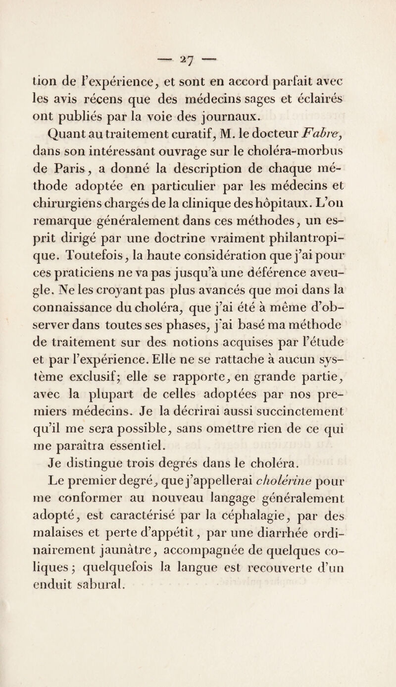 lion de Fexpérience^ et sont en aeeord parfait avec les avis récens que des médecins sages et éclairés ont publiés par la voie des journaux. Quant au traitement curatif^ M. le docteur Fabre, dans son intéressant ouvrage sur le choléra-morbus de Paris ^ a donné la description de chaque mé¬ thode adoptée en particulier par les médecins et chirurgiens chargés de la clinique des hôpitaux. L’on remarque généralement dans ces méthodes^ un es¬ prit dirigé par une doctrine vraiment philantropi¬ que. Toutefois^ la haute considération que j’ai pour ces praticiens ne va pas jusqu’à une déférence aveu¬ gle. Ne les croyant pas plus avancés que moi dans la connaissance du choléra^ que j’ai été à meme d’ob¬ server dans toutes ses phases, j'ai basé ma méthode de traitement sur des notions acquises par l’étude et par l’expérience. Elle ne se rattache à aucun sys¬ tème exclusif; elle se rapporte, en grande partie, avec la plupart de celles adoptées par nos pre¬ miers médecins. Je la décrirai aussi succinctement qu’il me sera possible, sans omettre rien de ce qui me paraîtra essentiel. Je distingue trois degrés dans le choléra. Le premier degré, que j’appellerai cholérine pour me conformer au nouveau langage généralement adopté, est caractérisé par la céphalagie, par des malaises et perte d’appétit, par une diarrhée ordi¬ nairement jaunâtre, accompagnée de quelques co¬ liques ; quelquefois la langue est recouverte d’un enduit sabural.