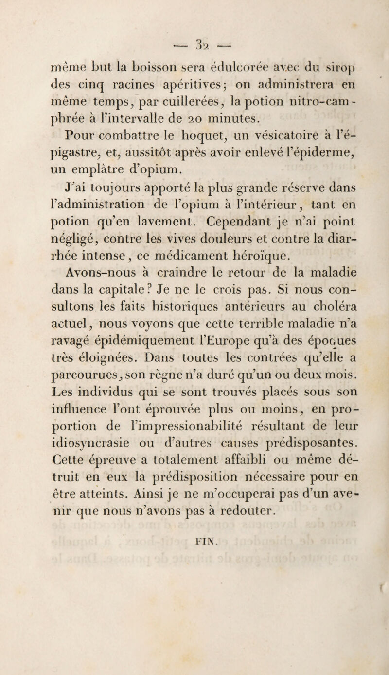 meme but la boisson sera édulcorée av.ec du sirop des cinq racines apéritivesj on administrera en meme temps^ par cuillerées, la potion nitro-cam- phrée à l’intervalle de 20 minutes. Pour combattre le hoquet, un vésicatoire à Fé- pigastre, et, aussitôt après avoir enlevé l’épiderme, un emplâtre d’opium. J^ai toujours apporté la plus grande réserve dans Fadministration de l’opium à l’intérieur, tant en potion qu’en lavement. Cependant je n’ai point négligé, contre les vives douleurs et contre la diar¬ rhée intense, ce médicament héroïque. Avons-nous à craindre le retour de la maladie dans la capitale? Je ne le crois pas. Si nous con¬ sultons les faits historiques antérieurs au choléra actuel, nous voyons que cette terrible maladie n’a ravagé épidémiquement l’Europe qu’à des époc.ues très éloignées. Dans toutes les contrées qu’elle a parcourues, son règne n’a duré qu’un ou deux mois. Les individus qui se sont trouvés placés sous son influence Font éprouvée plus ou moins, en pro¬ portion de Fimpressionabilité résultant de leur idiosyncrasie ou d’autres causes prédisposantes. Cette épreuve a totalement affaibli ou même dé¬ truit en eux la prédisposition nécessaire pour en être atteints. Ainsi je ne m’occuperai pas d’un ave¬ nir que nous n’avons pas à redouter.