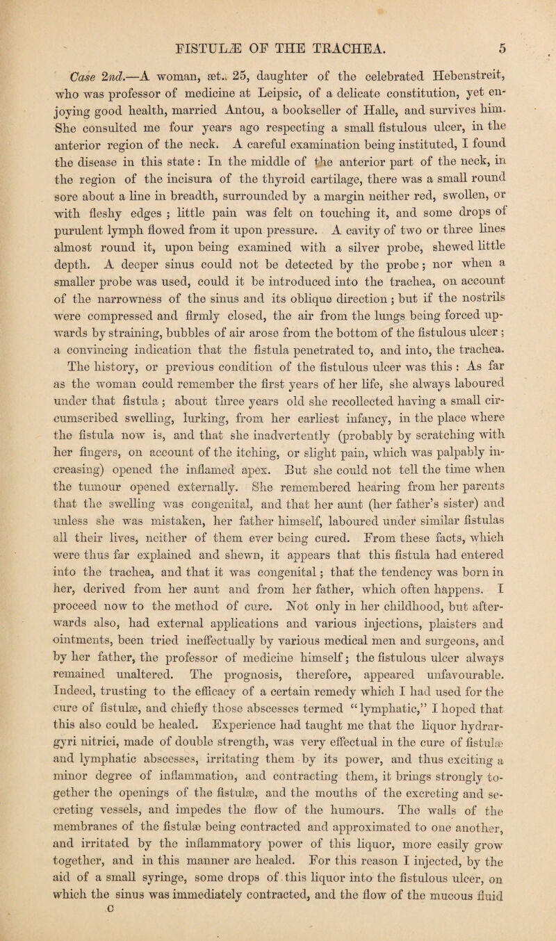 Case 2nd.—A woman, set.. 25, daughter of the celebrated Hebenstreit, who was professor of medicine at Leipsic, of a delicate constitution, yet en¬ joying good health, married Antou, a bookseller of Halle, and survives him. She consulted me four years ago respecting a small fistulous ulcer, in the anterior region of the neck. A careful examination being instituted, I found the disease in this state: In the middle of the anterior part of the neck, in the region of the incisura of the thyroid cartilage, there was a small round sore about a line in breadth, surrounded by a margin neither red, swollen, or with fleshy edges ; little pain was felt on touching it, and some drops ot purulent lymph flowed from it upon pressure. A cavity of two or three lines almost round it, upon being examined with a silver probe, shewed little depth. A deeper sinus could not be detected by the probe; nor when a smaller probe was used, could it be introduced into the trachea, on account of the narrowness of the sinus and its oblique direction ; but if the nostrils were compressed and firmly closed, the air from the lungs being forced up¬ wards by straining, bubbles of air arose from the bottom of the fistulous ulcer ; a convincing indication that the fistula penetrated to, and into, the trachea. The history, or previous condition of the fistulous ulcer was this : As far as the woman could remember the first years of her life, she always laboured under that fistula ; about three years old she recollected having a small cir¬ cumscribed swelling, lurking, from her earliest infancy, in the place where the fistula now is, and that she inadvertently (probably by scratching with her fingers, on account of the itching, or slight pain, which was palpably in¬ creasing) opened the inflamed apex. But she could not tell the time when the tumour opened externally. She remembered hearing from her parents that the swelling was congenital, and that her aunt (her father’s sister) and unless she was mistaken, her father himself, laboured under similar fistulas all their lives, neither of them ever being cured. From these facts, which were thus far explained and shewn, it appears that this fistula had entered into the trachea, and that it was congenital; that the tendency was born in her, derived from her aunt and from her father, which often happens. I proceed now to the method of cure. Hot only in her childhood, but after¬ wards also, had external applications and various injections, plaisters and ointments, been tried ineffectually by various medical men and surgeons, and by her father, the professor of medicine himself; the fistulous ulcer always remained unaltered. The prognosis, therefore, appeared unfavourable. Indeed, trusting to the efficacy of a certain remedy which I had used for the cure of fistulse, and chiefly those abscesses termed “lymphatic,” I hoped that this also could be healed. Experience had taught me that the liquor hydrar- gyri nitrici, made of double strength, was very effectual in the cure of fistulse and lymphatic abscesses, irritating them by its power, and thus exciting a minor degree of inflammation, and contracting them, it brings strongly to¬ gether the openings of the fistulse, and the mouths of the excreting and se¬ creting vessels, and impedes the flow of the humours. The walls of the membranes of the fistula3 being contracted and approximated to one another, and irritated by the inflammatory power of this liquor, more easily grow together, and in this manner are healed. For this reason I injected, by the aid of a small syringe, some drops of this liquor into the fistulous ulcer, on which the sinus was immediately contracted, and the flow of the mucous fluid c