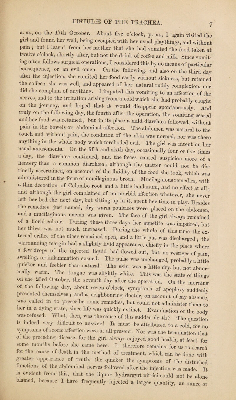a.m., on the 17th October. About five o’clock, p. m., I again visited the gill and found her well, being occupied with her usual playthings, and without pain ; but I learnt from her mother that she had vomited the food taken at twelve o’clock, shortly after, but not the drink of coffee and milk. Since vomit¬ ing often follows surgical operations, I considered this by no means of particular consequence, or an evil omen. On the following, and also on the third day after the injection, she vomited her food easily without sickness, but retained the coffee j she was well, and appeared of her natural ruddy complexion, nor did she complain of anything. I imputed this vomiting to an affection of the nerves, and to the irritation arising from a cold which she had probably caught on tne journey, and hoped that it would disappear spontaneously. And truly on the following day, the fourth after the operation, the vomiting ceased and her food was retained ; but in its place a mild diarrhoea followed, without pain in the bowels or abdominal affection. The abdomen was natural to the touch and without pain, the condition of the skin was normal, nor was there anything in the whole body which foreboded evil. The girl was intent on her usual amusements. On the fifth and sixth day, occasionally four or five times a day, the diarrhoea continued, and the foeces caused suspicion more of a lientery than a common diarrhoea; although the matter could not be dis¬ tinctly ascertained, on account of the fluidity of the food she took, which was administered in the form oi mucilaginous broth. Mucilaginous remedies, with a thin decoction of Colombo root and a little laudanum, had no effect at all • and although the girl complained of no morbid affection whatever, she never left her bed the next day, but sitting up in it, spent her time in play. Besides the remedies just named, dry warm poultices were placed on the abdomen and a mucilaginous enema was given. The face of the girl always remained of a florid colour. During these three days her appetite was impaired, but her thirst was not much increased. During the whole of this time the ex¬ ternal orifice of the ulcer remained open, and a little pus was discharged ; the surrounding margin had a slightly livid appearance, chiefly in the place where a few drops of the injected liquid had flowed out, but no vestiges of pain, swelling, or inflammation ensued. The pulse was unchanged, probably a little quicker and feebler than natural. The skin was a little dry, but not abnor¬ mally warm. The tongue was slightly white. This was the state of things on the 23rd October, the seventh day after the operation. On the morning of the following day, about seven o’clock, symptoms of apoplexy suddenly presented themselves ; and a neighbouring doctor, on account of my absence was called in to prescribe some remedies, but could not administer them to’ her m ^a dying state, since life was quickly extinct. Examination of the body was refused. What, then, was the cause of this sudden death ? The question is indeed very difficult to answer! It must be attributed to a cold for no symptoms of scoric affection were at all present. Nor was the termination that oi the preceding disease, for the girl always enjoyed good health, at least for some months before she came here. It therefore remains for us to search for the cause of death in the method of treatment, which can be done with greater appearance of truth, the quicker the symptoms of the disturbed functions ot the abdominal nerves followed after the injection was made. It is evident from this, that the liquor hydrargyri nitrici could not be alone blamed, because I have frequently injected a larger quantity, an ounce or