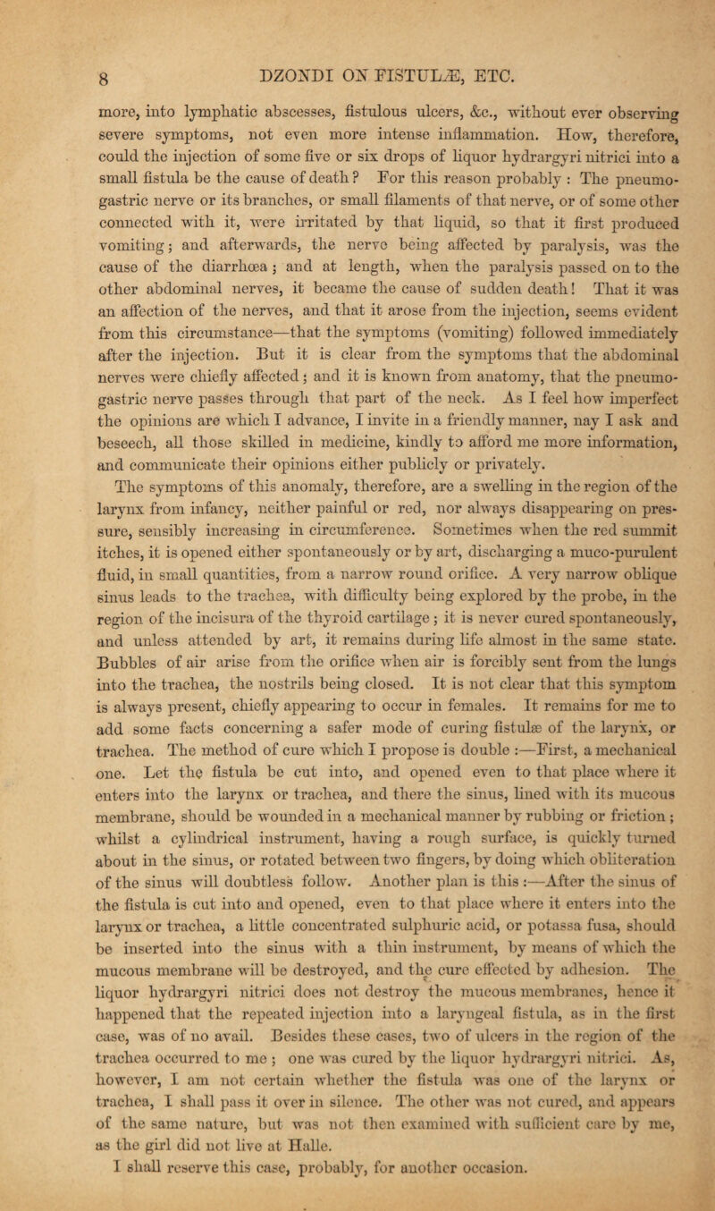 more, into lymphatic abscesses, fistulous ulcers, &c., without ever observing severe symptoms, not even more intense inflammation. How, therefore, could the injection of some five or six drops of liquor hydrargyri nitrici into a small fistula be the cause of death ? For this reason probably : The pneumo- gastric nerve or its branches, or small filaments of that nerve, or of some other connected with it, were irritated by that liquid, so that it first produced vomiting; and afterwards, the nerve being affected by paralysis, was the cause of the diarrhoea ; and at length, when the paralysis passed on to the other abdominal nerves, it became the cause of sudden death! That it was an affection of the nerves, and that it arose from the injection, seems evident from this circumstance—that the symptoms (vomiting) followed immediately after the injection. But it is clear from the symptoms that the abdominal nerves were chiefly affected; and it is known from anatomy, that the pneumo- gastric nerve passes through that part of the neck. As I feel how imperfect the opinions are which I advance, I invite in a friendly manner, nay I ask and beseech, all those skilled in medicine, kindly to afford me more information, and communicate their opinions either publicly or privately. The symptoms of this anomaly, therefore, are a swelling in the region of the larynx from infancy, neither painful or red, nor always disappearing on pres¬ sure, sensibly increasing in circumference. Sometimes when the red summit itches, it is opened either spontaneously or by art, discharging a muco-purulent fluid, in small quantities, from a narrow round orifice. A very narrow oblique sinus leads to the trachea, with difficulty being explored by the probe, in the region of the incisura of the thyroid cartilage; it is never cured spontaneously, and unless attended by art, it remains during life almost in the same state. Bubbles of air arise from the orifice when air is forcibly sent from the lungs into the trachea, the nostrils being closed. It is not clear that this symptom is always present, chiefly appearing to occur in females. It remains for me to add some facts concerning a safer mode of curing fistulse of the larynx, or trachea. The method of cure which I propose is double :—First, a mechanical one. Let the fistula be cut into, and opened even to that place where it enters into the larynx or trachea, and there the sinus, fined with its mucous membrane, should be wounded in a mechanical manner by rubbing or friction ; whilst a cylindrical instrument, having a rough surface, is quickly turned about in the sinus, or rotated between two fingers, by doing which obliteration of the sinus will doubtless follow. Another plan is this :—After the sinus of the fistula is cut into and opened, even to that place where it enters into the larynx or trachea, a little concentrated sulphuric acid, or potassa fusa, should be inserted into the 6inus with a thin instrument, by means of which the mucous membrane will be destroyed, and the cure effected by adhesion. The liquor hydrargyri nitrici does not destroy the mucous membranes, hence it happened that the repeated injection into a laryngeal fistula, as in the first case, was of no avail. Besides these cases, two of ulcers in the region of the trachea occurred to me ; one was cured by the liquor hydrargyri nitrici. As, however, I am not certain whether the fistula was one of the larynx or trachea, I shall pass it over in silence. The other was not cured, and appears of the same nature, but was not then examined with sufficient care by me, as the girl did not five at nalle. I shall reserve this case, probably, for another occasion.