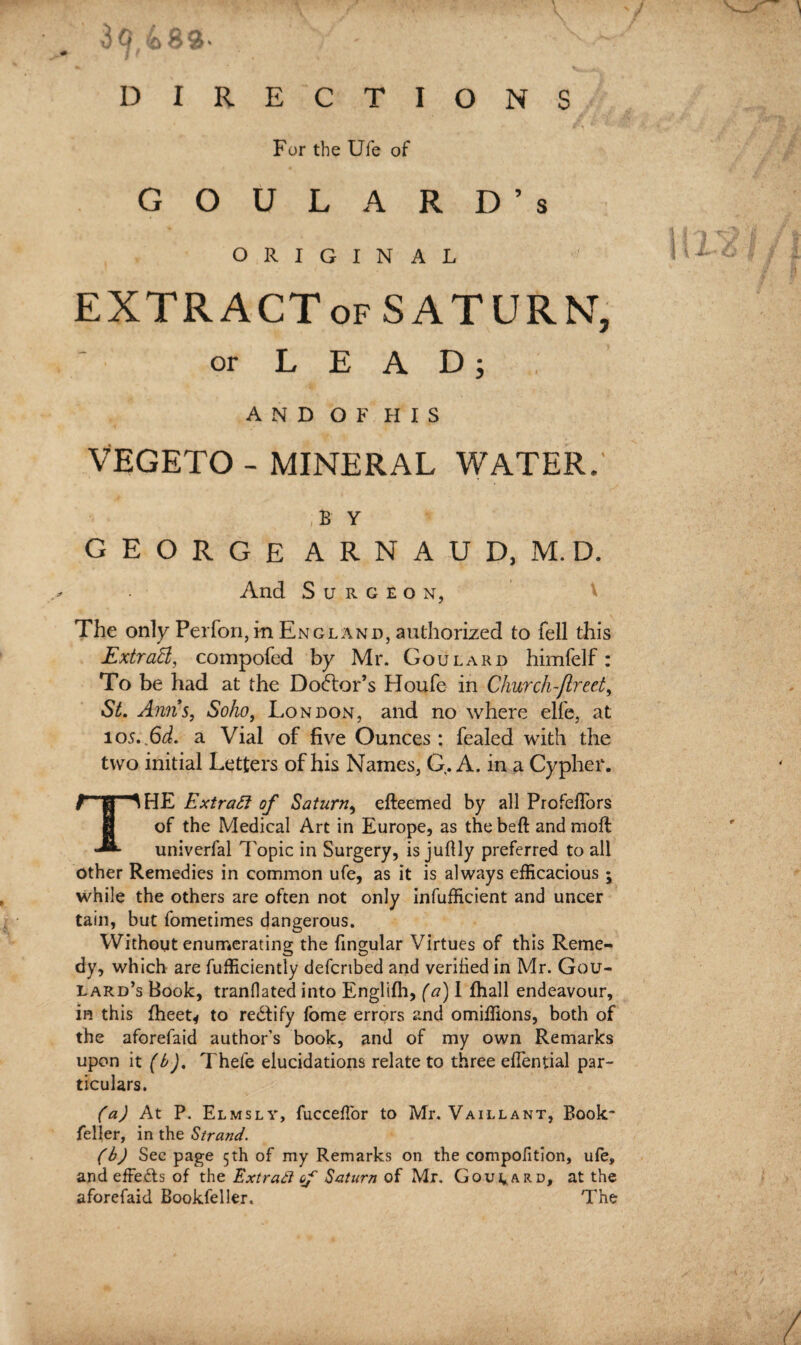 3Q 489- / f For the Ufe of GOULARD’s ORIGINAL EXTRACT of SATURN, or LEAD; AND OF HIS VEGETO- MINERAL WATER. B Y GEORGE ARNAUD.M.D. And Surgeon, The only Perfon, in England, authorized to fell this Extratt, compofed by Mr. Goulard himfelf: To be had at the Doctor’s Houfe in Church f reel, St. Anns, Soho, London, and no where elfe, at 105. Gd. a Vial of five Ounces: fealed with the two initial Letters of his Names, G. A. in a Cypher. ^HE Extract of Saturn, efteemed by all Profeflors of the Medical Art in Europe, as thebeft and moft univerfal Topic in Surgery, is juftly preferred to all other Remedies in common ufe, as it is always efficacious; while the others are often not only infufficient and uncer tain, but fometimes dangerous. Without enumerating the fingular Virtues of this Reme¬ dy, which are fufficiently defcribed and verified in Mr. Gou¬ lard’s Hook, tranflated into Englifh, (a) 1 fhall endeavour, in this fheet* to redfify fome errors and omiffions, both of the aforefaid author’s book, and of my own Remarks upon it (b). Thefe elucidations relate to three effential par¬ ticulars. (a) At P. El ms l y, fuccefl'or to Mr. Vaillant, Book feller, in the Strand. (b) Sec page 5th of my Remarks on the compofition, ufe, and effects of the Extraft of Saturn of Mr. Goulard, at the aforefaid Bookfeller. The