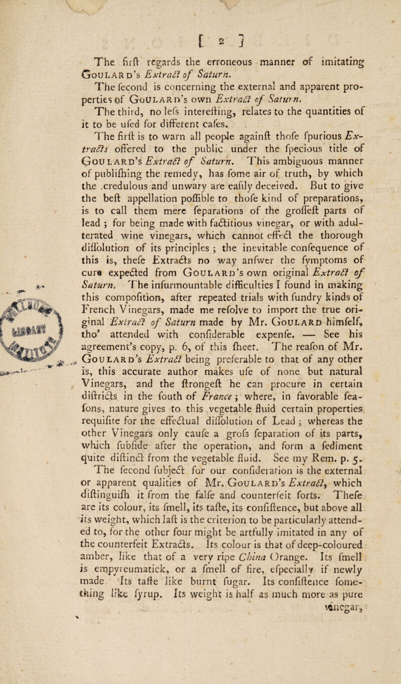 The fir ft regards the erroneous manner of imitating Goulard’s Extract of Saturn. The fecond is concerning the external and apparent pro¬ perties of Goulard’s own Extract of Saturn, The third, no lefs interefting, relates to the quantities of it to be ufed for different cafes. The firft is to warn all people againfl thofe fpurious Ex¬ tracts offered to the public under the fpecious title of Goulard’s Extract of Saturn. This ambiguous manner of publiihing the remedy, has feme air of truth, by which the .credulous and unwary are eafily deceived. But to give the bed appellation poflible to thofe kind of preparations, is to call them mere feparations of the groffeft parts of lead ; for being made with factitious vinegar, or with adul¬ terated wine vinegars, which cannot effedl the thorough diffolution of its principles ; the inevitable confequence of this is, thefe Extradds no way anfwer the fymptoms of cure expended from Goulard’s own original Extract of Saturn. The infurmountable difficulties I found in making this compofition, after repeated trials with fundry kinds of French Vinegars, made me refolve to import the true ori¬ ginal ExiraCt of Saturn made by Mr. Goulard himfelf, tho’ attended with confiderable expenfe. — See his agreement’s copy, p. 6, of this fheet. The reafon of Mr. Goulard’s Extract being preferable to that of any other is, this accurate author makes ufe of none but natural Vinegars, and the ftrongeft he can procure in certain didridds in the fouth of France ; where, in favorable fea- fons, nature gives to this vegetable fluid certain properties requifite for the effectual dillolution of Lead ; whereas the other Vinegars only caufe a grofs reparation of its parts, which fubfide after the operation, and form a fediment quite didindd from the vegetable fluid. See my Rem. p. 5.. The fecond fubjedd for our confidejafion is the external or apparent qualities of Mr. Goulard’s Extract, which didinguifh it from the falfe and counterfeit forts. Thefe are its colour, its fmell, its taffe, its confiftence, but above all its weight, which laid is the criterion to be particularly attend¬ ed to, for the other four might be artfully imitated in any of the counterfeit Extradds. Its colour is that of deep-coloured amber, like that of a very ripe China Orange. Its fmell is empyreumatick, or a fmell of fire, efpecially if newly made Its tafde like burnt; fugar. Its confidence fome- thing like fyrup. Its weight is half as much more as pure vinegar. %