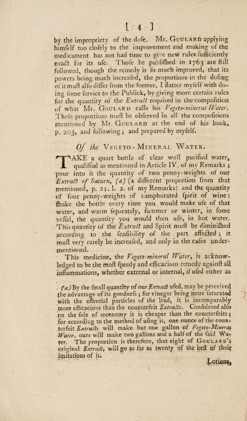 by the impropriety of the dofc. Mr. Goulard applying himfelf too clofely to the improvement and making of the medicament has not had time to gwe new rules {ufficiently ex ad: for its ufe- Thofe he publiflied in 1763 are ft ill followed, though the remedy is fo much improved, that its powers being much increafed, the proportions in the doftng of itmuft alfo differ from the former. 1 flatter myfelf with do¬ ing fome fervice to the Publick, by giving more certain rules for the quantity of the Extract required in the compofttion of what Mr. Goulard calls his Vegeto-miner at JVater, Thefe proportions muff be obferved in all the compofitions mentioned by Mr, Goulard at the end of his book, p, 203, and following ; and prepared by myfelf. / of the Vegeto - Mineral Water. TAKE a quart bottle of clear well purified water, qualified as mentioned in Article IV. of my Remarks ; pour into it the quantity of t\yo penny-weights of our Extratt of Saturn, (a) (a different proportion from that mentioned, p. 21. 1. 2. of my Remarks) and the quantity of four penny-weights of camphorated fpirit of wine: fhake the bottle every time you would make ufe of that water, and warm feparately, dimmer or winter, in fome vefiel, the quantity you would then ufe, in hot water. This quantity of the Extract and Spirit muft be diminifhed according to the fenfibility of the part affedfed ; it muft very rarely be increafed, and only in the cafes under¬ mentioned. This medicine, the Vegeto-mineral JVater, is acknow¬ ledged to be the moft fpeedy and efficacious remedy againft: all inflammations, whether external or internal, if ufed either as / t 4 v (a) By the fmall quantity of our Extract ufed, may be perceived the advantage of its goodnefs; for vinegar being more faturatod with the eflential particles of the lead, it is incomparably more efficacious than the counterfeit Extracts. Confidered alfo on the fide of ceconomy it is cheaper than the counterfeits; for according to the method of ufing it, one ounce of the coun¬ terfeit Extracts will make but one gallon pf Vegeto-Mineraf Watery ours will make two gallons and a half of the faid Wa¬ ter. The proportion is therefore, that eight of Goulard’s original Extract, will go as far as twenty of the beft pf theip imitations of it.