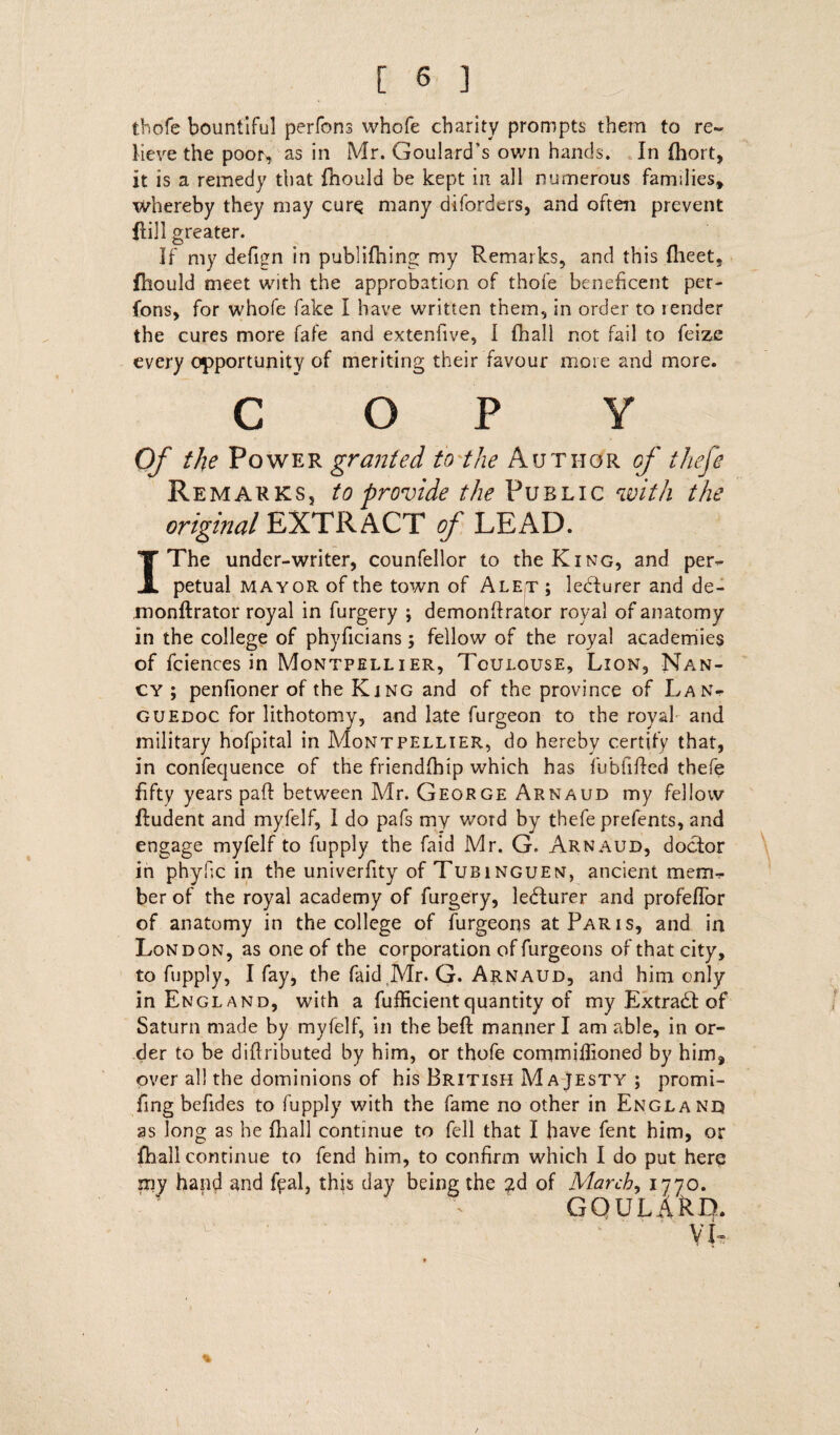 thofe bountiful perfons whofe charity prompts them to re¬ lieve the poor, as in Mr. Goulard's own hands. In fhort, it is a remedy that fhould be kept in all numerous families* whereby they may curs many diforders, and often prevent Hill greater. If my defi*zn in publifhing my Remarks, and this flieet. fhould meet with the approbation of thofe beneficent per- fons, for whofe fake I have written them, in order to render the cures more fafe and extenfive, I fhall not fail to feize every opportunity of meriting their favour more and more. COPY Of the Power granted to the Author cf thefe Remarks, to provide the Public with the original EXTRACT of LEAD. I The under-writer, counfellor to the King, and per¬ petual mayor of the town of AlEjT ; ledturer and de- monftrator royal in furgery ; demondrator roval of anatomy in the college of phyficians; fellow of the royal academies of fciences in Montpellier, Toulouse, Lion, Nan¬ cy ; penfioner of the King and of the province of Lan¬ guedoc for lithotomy, and late furgeon to the royal and military hofpital in Montpellier, do hereby certify that, in confecjuence of the friendfhip which has fub Tided thefe fifty years pad between Mr. George Arnaud my fellow fludent and myfelf, I do pafs my word by thefe prefents, and engage myfelf to fupply the faid Mr. G. Arnaud, doctor in phylic in the univerfity of Tubinguen, ancient mem¬ ber of the royal academy of furgery, lecturer and profeflbr of anatomy in the college of furgeons at Paris, and in London, as one of the corporation of furgeons of that city, to fupply, I fay, the faid Mr. G. Arnaud, and him only in England, with a fufficientquantity of my Extract of Saturn made by myfelf, in the belt manner I am able, in or¬ der to be diflributed by him, or thofe commiflioned by him, over all the dominions of his British Majesty ; promi- fing befides to fupply with the fame no other in England as long as he fhall continue to fell that I have fent him, or fhall continue to fend him, to confirm which I do put here my hand and fpal, this day being the gd of Marchy 1770. GOULARD. VI-