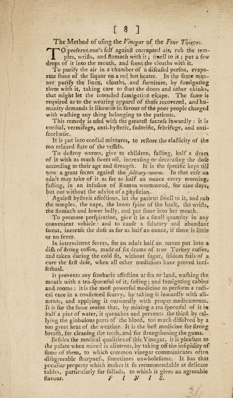 The Method of ufing the Vinegar of the Four Thieves. TO preferve one’s felf againd corrupted air, rub the tem¬ ples, wrids, and domach with it; iraell to it ; put a few drops of it into the mouth, and fcent the doaths with it. To purify the air in a chamber of a difeafed perfon, evapo¬ rate fome of the liquor on a red hot heater. In the fame man¬ ner purify the linen, cloaths, and furniture, by fumigating them with it, taking care to fhut the doors and other chinks, that might let the intended fumigation efcape. The fame is required as to the wearing apparel of thofe recovered, and hu¬ manity demands it likewife in favour of the poor people charged with walhing any thing belonging to the patients. This remedy is uled with the greated fuccefs inwardly : it is cordial, vermifuge, anti-hyderic, fudorific, febrifuge, and anti- fcorbutic. * \ It is put into cordial mixtures, to redore the elaflicity of the too relaxed date of the vedels. To dedroy worms, give to children, fading, half a dram of it with as much fweet oil, increadng or decreafing the dole according to their age and drength. Itj is the fpecific kept till now a great fecret againd the folitary-'vjcrm. In that cafe an adult may take of it as far as half an ounce every morning, fading, in an infufion of Roman wormwood, for nine days, but not without the advice of a phyfician. Againd hyderic affeCtions, let the patient fmell to it, and rub the temples, the nape, the lower fpine of the back, the wrids, the domach and lower belly, and put fome into her mouth. To promote perforation, give it in a final! quantity in any convenient vehicle: and to caufe a falutary and abundant fweat, increafe the dofe as far as half an ounce, if there is little or no fever. In intermittent fevers, for an adult half an ounce put into a difh of drong coffee, made of fix drams of true Turkey coffee, and taken during the cold fit, without fugar, feldom fails of a cure the fird dofe, when all other medicines have proved inef¬ fectual. It prevents any fcorbutic affeCtion at fea or land, wafhing the mouth with a tea-fpoonful of it, fading; and fumigating cabins and rooms : it is the mod powerful medicine to perform a radi¬ cal cure in a confirmed fcurvy, by taking it inwardly with ali¬ ments, and applying it outwardly with proper medicaments. It is for the fame reafon that, by mixing a tea fpoonful of it in. half a pint of water, it quenches and prevents the third by ral¬ lying the globulous parts of the blood, too much diffolvea by a too great heat of the weather. It is the bed medicine fordrong breath, for cleaning the teeth, and for drengthening the gums. Befides the medical qualities of this Vinegar, it is pleafant to the palate when mixed in aliments, by taking off the infipidity of fome of them, to which common vinegar communicates often difagreeable fharpnefs, fometimes unwholefome. It has that peculiar property which makes it fo recommendable at delicate tables, particularly for fallads, to which it gives an agreeable flavour. F INIS.