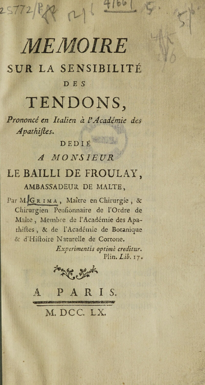 SUR LA SENSIBILITÉ DES TENDONS, Prononcé en Italien à U Académie des Apathifies. DÉDIÉ A MONSIEUR LE BAILLI DE FROULAY, AMBASSADEUR DE MALTE, Par M|G r i m a , Maître en Chirurgie , Sc Chirurgien Penfîonnaire de l’Ordre de Malte , Membre de l’Académie des Apa- thilles, & de l’Académie de Botanique Sc d’Hiftoire Naturelle de Cortone. Experimentis optimè creditur, Plin. Lib. 17. A PARIS. M. DCC. LX.