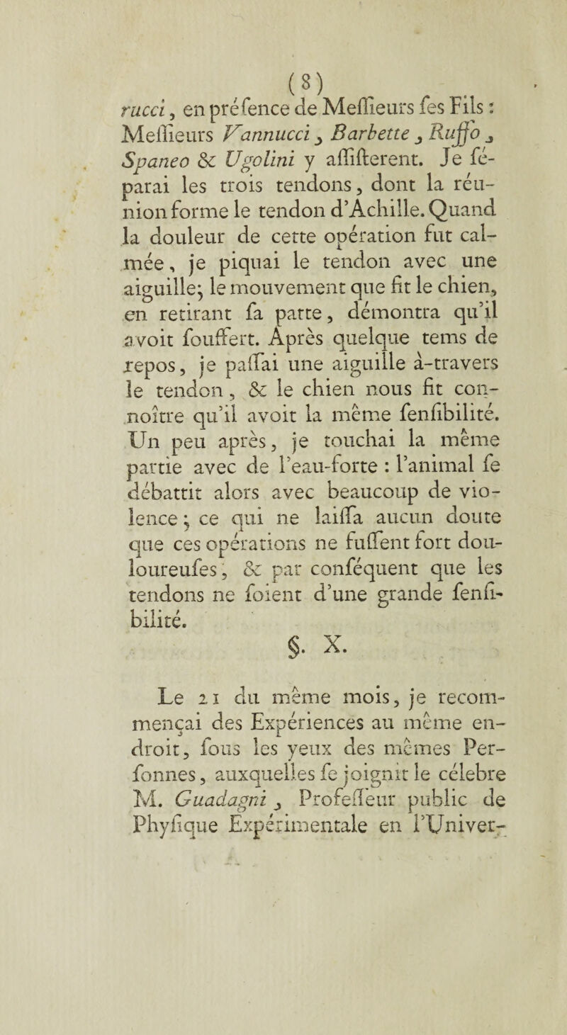 rucci, en préfence de Meilleurs fes Fils : Meilleurs Vannucci Barbette j Rujjo j Spaneo &c Ugolini y affilièrent. Je ré¬ parai les trois tendons, dont la réu¬ nion forme le tendon d’Achille. Quand la douleur de cette opération fut cal¬ mée , je piquai le tendon avec une aiguille^ le mouvement que fit le chien, en retirant fa patte, démontra qu’il avoir fouffert. Après quelque tems de repos, je paffiai une aiguille à-travers le tendon, & le chien nous fit con- noître qu’il avoit la même fenfibilité. Un peu après, je touchai la même partie avec de l’eau-forte : l’animal fe débattit alors avec beaucoup de vio¬ lence ; ce qui ne laiffia aucun doute que ces opérations ne fuffient tort dou- loureufes, & par conféquent que les tendons ne foient d’une grande fenil- biiité. §. X. Le h du même mois, je recom¬ mençai des Expériences au même en¬ droit, fous les yeux des mêmes Per- fonnes, auxquelles fe joignit le célébré M. Guadagni j Profefïeur public de Phyfique Expérimentale en i’Univer-