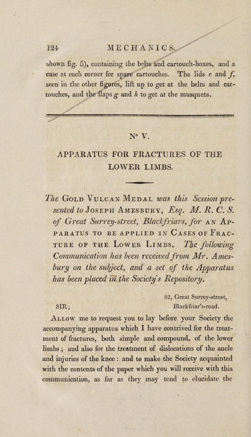 shown fig. 5), containing the belts and cartouch-boxes, and a case at each corner for spare cartouches. The lids e and f seen in the other figures, lift up to get at the belts and car- touches, and the flaps g and h to get at the musquets. N° V. APPARATUS FOR FRACTURES OF THE LOWER LIMBS. The Gold Vulcan Medal was this Session pre¬ sented to Joseph A ivies bury, Esq. M. R. C. S. of Great Surrey-street, Black friars, for an Ap¬ paratus TO BE APPLIED IN CASES OF FRAC¬ TURE of the Lower Limbs. The following Communication has been received from Mr. Ames- bury on the subject, and a set of the Apparatus has been placed m the Society s Repository. 82, Great Surrey-street, SIR; Blackfriar’s-road. Allow me to request you to lay before your Society the accompanying apparatus which I have contrived for the treat¬ ment of fractures, both simple and compound, of the lower limbs ; and also for the treatment of dislocations of the ancle and injuries of the knee : and to make the Society acquainted with the contents of the paper which you will receive with this communication, as far as they may tend to elucidate the